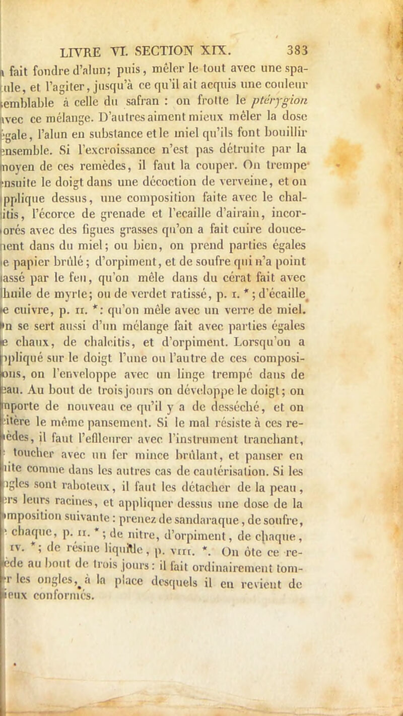 L fait fondre d'alun; puis, mêler le tout avec une spa- tule, et l'agiter, jusqu'à ce qu'il ait acquis une couleur semblable à celle du safran : on frotte le ptéjgion (ivec ce mélange. D'autresaiment mieux mêler la dose Egale, l'alun en substance et le miel qu'ils font bouillir ensemble. Si l'excroissance n'est pas détruite par la Inoyen de ces remèdes, il faut la couper. On trempe ■nsuite le doigt dans une décoction de verveine, et ou jpplique dessus, une composition faite avec le chal- iitis, l'écorce de grenade et l'ecaille d'airain, incor- porés avec des figues grasses qu'on a fait cuire douce- ment dans du miel; ou bien, on prend parties égales ie papier brûlé ; d'orpiment, et de soufre qui n'a point lassé par le feu, qu'on mêle dans du cérat fait avec Ihuile de myrle; ou de verdet ratissé, p. i. * ; d'écaillé « cuivre, p. ir. *: qu'on mêle avec un verre de miel, ►n se sert aussi d'un mélange fait avec parties égales e cbaux, de chalcitis, et d'orpiment. Lorsqu'on a îpliqué sur le doigt l'une ou l'autre de ces composi- ons, on l'enveloppe avec un linge trempé dans de sau. Au bout de trois jours on développe le doigt; on hiporte de nouveau ce qu'il y a de desséché, et on i'cre le même pansement. Si le mal résiste à ces re- kedes, il faut l'eflleiircr avec l'instrument tranchant, • toucher avec un fer mince brûlant, et panser en lute comme dans les autres cas de cautérisation. Si les pgles sont raboteux, il faut les détacher de la peau , brs leurs racines, et appliquer dessus une dose de la •imposition suivante : prenez de sandaraque, de soufre, • chaque, p. a.*; ,le nitre> d'orpiment, de chaque, tv. *; de résine liqultle, p. vm. *. On ôte ce re- Iede au bout de trois jours : il fait ordinairement tom- rles ongles^à la place desquels il eu revient de ieux conformés.