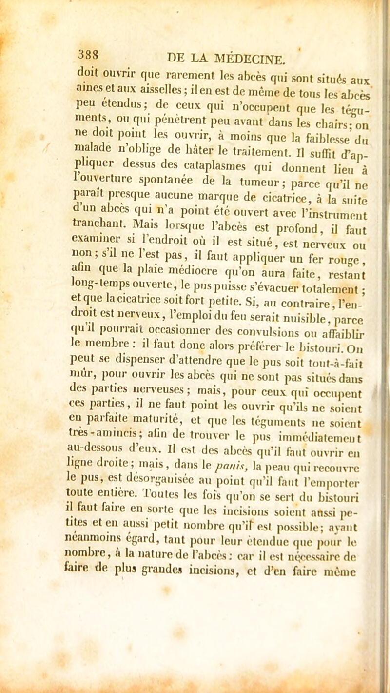 doit ouvrir que rarement les abcès qui sont situés aux aines et aux aisselles ; il en est de même de tous les aJ.eès peu étendus ; de ceux qui n'occupent que les tégu- ments, ou qui pénètrent peu avant dans les chairs - on ne doit point les ouvrir, à moins que la faiblesse du malade n oblige de hâter le traitement. Il suffit d'ap- pliquer dessus des cataplasmes qui donnent lieu à 1 ouverture spontanée de la tumeur; parce qu'il ne paraît presque aucune marque de cicatrice, à la suite d un abcès qui n'a point été ouvert avec l'instrument tranchant. Mais lorsque l'abcès est profond, il faut examiner si l'endroit où il est situé, est nerveux ou non; s il ne l'est pas, il faut appliquer un fer rouge, aiiu que la plaie médiocre qu'on aura faite, restant Jong-lemps ouverte, le pus puisse s'évacuer totalement • et que la cicatrice soit fort petite. Si, au contraire, l'en- droit est nerveux, l'emploi du feu serait nuisible, parce Jiu il pourrait occasionner des convulsions ou affaiblir le membre : il faut donc alors préférer le bistouri. On peut se dispenser d'attendre que le pus soit tout-à-fait mûr, pour ouvrir les abcès qui ne sont pas situés dans des parties nerveuses; mais, pour ceux qui occupent ces parties, il ne faut point les ouvrir qu'ils ne soient eu parfaite maturité, et que les téguments ne soient très-amincis; aûn de trouver le pus immédiatement au-dessous d'eux. Il est des abcès qu'il faut ouvrir en ligne droite ; mais, dans le paiih, la peau qui recouvre le pus, est désorganisée au point qu'il faut l'emporter toute entière. Toutes les fois qu'on se sert du bistouri il faut faire en sorte que les incisions soient anssi pe- tites et en aussi petit nombre qu'if est possible; avant néanmoins égard, tant pour leur étendue que pour le nombre, à la nature de l'abcès: car il est nécessaire de laire de plus grande» incisions, et d'en faire même