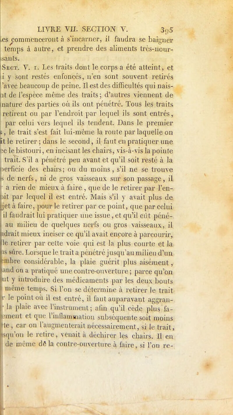 les^commenceront à s'incarner, il faudra se baigner temps à autre, et prendre des aliments très-nour- isants. !Sect. V. r. Les traits dont le corps a été atteint, et |i y sont restés enfoncés, n'en sont souvent retirés avec beaucoup de peine. Il est des difficultés qui nais- ut de l'espèce même des traits; d'autres viennent de mature des parties où ils ont pénétré. Tous les traits retirent ou par l'endroit par lequel ils sont entrés, par celui vers lequel ils tendent. Dans le premier ;, le trait s'est fait lui-même la route par laquelle on itle retirer; dans le second, il faut en pratiquer une Bc le bistouri, en incisant les cbairs, vis-à-vis la pointe 1 trait. S'il a pénétré peu avant et qu'il soit resté à la nerficie des chairs; ou du moins, s'il ne se trouve a de nerfs, ni de gros vaisseaux sur son passage, il a rien de mieux à faire , que de le retirer par l'en- r>it par lequel il est entré. Mais s'il y avait plus de [jet à faire, pour le retirer par ce point, que par celui il faudrait lui pratiquer une issue, et qu'il eût péné- au milieu de quelques nerfs ou gros vaisseaux, il ndrait mieux inciser ce qu'il avait encore à parcourir, Ile retirer par cette voie qui est la plus courte et la is sure. Lorsque le trait a pénétré jusqu'au milieu d'un :mbre considérable, la plaie guérit plus aisément, land on a pratiqué une contre-ouverture ; parce qu'on lut y introduire des médicaments par les deux bouts I même temps. Si l'on se détermine à retirer le trait r le point où il est entré, il faut auparavant aggran- • la plaie avec l'instrument ; afin qu'il cède plus fa- rinent et que l'inflammation subséquente soit moins te, car on l'augmenterait nécessairement, si le trait, «qu'on le retire, venait à déchirer les chairs. Il en de même dê la contre-ouverture à faire, si l'on re-