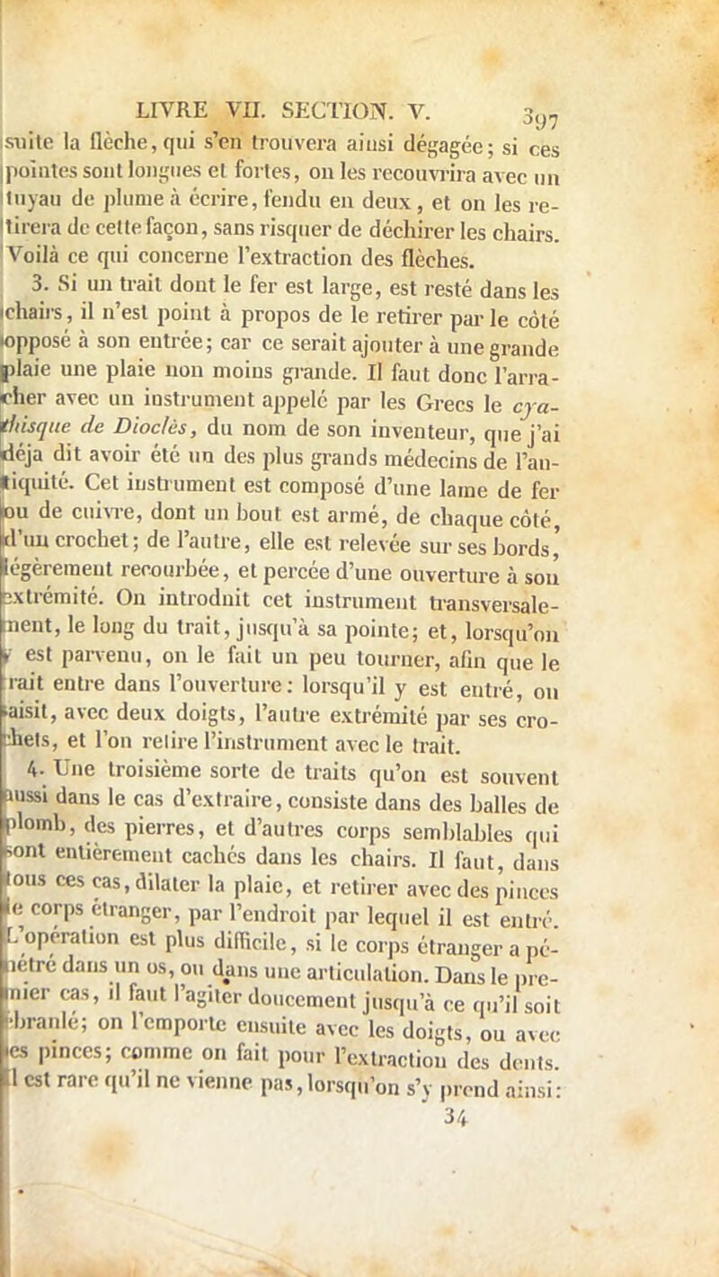 suite la flèche, qui s'en trouvera ainsi dégagée; si ces pointes sont longues et fortes, on les recouvrira avec un tuyau de plume à écrire, fendu en deux , et on les re- tirera de cette façon, sans risquer de déchirer les chairs. 'Voilà ce qui concerne l'extraction des flèches. 3. Si un trait dont le fer est large, est resté dans les ichairs, il n'est point à propos de le retirer par le côté wpposé à son eutrée; car ce serait ajouter à une grande plaie une plaie non moins grande. Il faut donc l'arra- cher avec un instrument appelé par les Grecs le cya- tltisque de Dioclès, du nom de son inventeur, que j'ai déjà dit avoir été un des plus grands médecins de l'an- tiquité. Cet instrument est composé d'une lame de fer »u de cuivre, dont un hout est armé, de chaque côté d'un crochet; de l'autre, elle est relevée sur ses bords' légèrement recourbée, et percée d'une ouverture à soi! extrémité. On introduit cet instrument transversale- ment, le long du trait, jusqu'à sa pointe; et, lorsqu'on >. est parvenu, on le fait un peu tourner, afin que le rait entre dans l'ouverture: lorsqu'il y est entré, on •aisit, avec deux doigts, l'autre extrémité par ses cro- chets, et l'on relire l'instrument avec le trait. 4- Une troisième sorte de traits qu'on est souvent aussi dans le cas d'extraire, consiste dans des balles de plomb, des pierres, et d'autres corps semblables qui Sont entièrement cachés dans les chairs. Il faut, dans fous ces cas, dilater la plaie, et retirer avec des pinces le corps étranger, par l'endroit par lequel il est entré L Opération est plus difficile, si le corps étranger a pé- letre dans un os, ou dans une articulation. Dans le pre- mier cas, il faut l'agiter doucement jusqu'à ce qu'il soit liranle; on l'emporte ensuite avec les doigts, ou avec ics pinces; comme on fait pour l'extraction des dents 11 est rare qu'il ne vienne pas,lorsqu'on s'y prend ainsi: 34