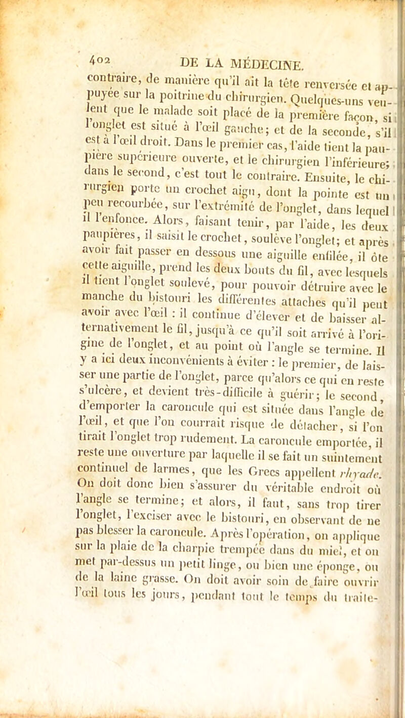 contraire, de manière qu'il ait la tête renversée cl ap- puyée sur la poitrine du chirurgien. Quelques-uns veu- lent que le malade soit placé de la première façon, si, 1 onglet est situe à l'œil gauche; et de la seconde, s'il, est a 1 œil droit. Dans le premier cas, l'aide lient la pau- pière supérieure ouverte, et le chirurgien l'inférieure; i dans le second, c'est tout le conlraire. Ensuite, le chi- n.rgIei, porte Un crochet aigu, dont la pointe est un, peu recourbée sur l'extrémité de l'onglet, dans lequel I il 1 enfonce. Alors, faisant tenir, par l'aide, les deux paupières, il saisit le crochet, soulève l'onglet; et après ! avoir fait passer en dessous une aiguille enlilée, il ôle celle aiguille, prend les deux bouts du fil, avec lesquels Jl tient 1 onglet soulevé, pour pouvoir détruire avec le manche du bistouri les différentes attaches qu'il peut avoir avec l'œil : il commue d'élever et de baisser al- ternativement le Cl, jusqu'à ce qu'il soit arrivé à l'ori- gine de l'onglet, et au point où l'angle se termine. Il y a ici deux inconvénients à éviter : le premier, de lais- ser une partie de l'onglet, parce qu'alors ce qui'cn reste s'ulcère, et devient très-difficile à guérir; le second, d'emporler la caroncule qui est située daus l'angle de l'œil, et que l'on courrait risque de détacher, si l'on tirait l'onglet trop rudement. La caroncule emportée il reste une ouverture par laquelle il se fait un suintement continuel de larmes, que les Grecs appellent rhrade On doit donc bien s'assurer du véritable endroit où l'angle se termine; et alors, il faut, sans trop tirer l'onglet, l'exciser avec le bistouri, en observant de ne pas blesser la caroncule. Après l'opération, on applique sur la plaie de la charpie trempée dans du mie!, et on met par-dessus un petit linge, ou bien une éponge, ou de la laine grasse. On doit avoir soin de.faire ouvrir l'œil tous les jours, pendant tout le temps du traile-