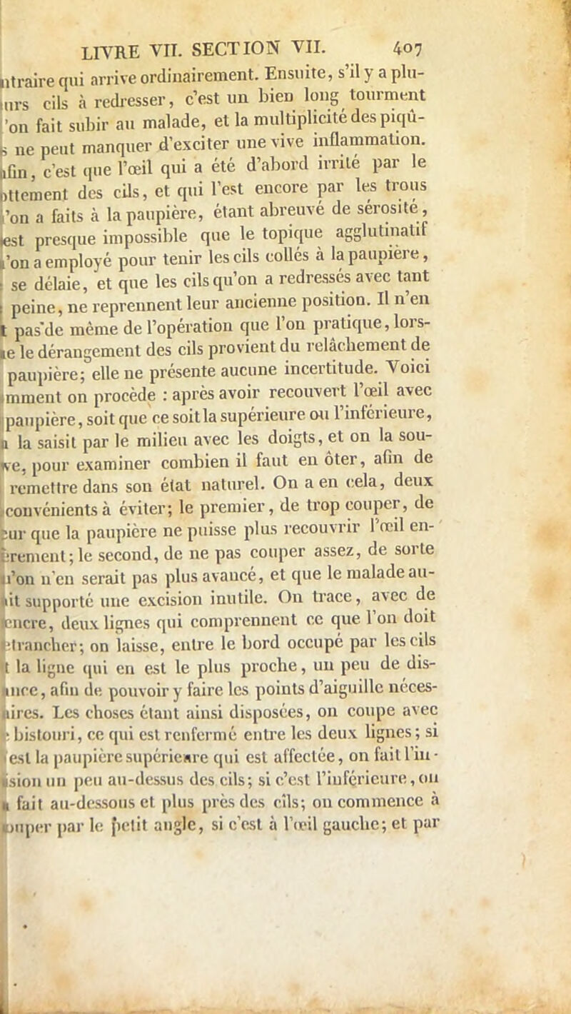 ntraire qui arrive ordinairement. Ensuite, s'il y a plu- mrs cils à redresser, c'est un bieD long tourment on fait subir au malade, et la multiplicité des piqû- L ne peut manquer d'exciter une vive inflammation. >ûn, c'est que l'œil qui a été d'abord irrité par le Dttement des cils, et qui l'est encore par les trous 'on a faits à la paupière, étant abreuvé de sérosité, lest presque impossible que le topique agglutmalif l'on a employé pour tenir les cils collés à la paupière, t se délaie, et que les cils qu'on a redressés avec tant l peine, ne reprennent leur ancienne position. Il n'en t pasde même de l'opération que l'on pratique, lors- ie le dérangement des cils provient du relâchement de paupière; elle ne présente aucune incertitude. Voici imment on procède : après avoir recouvert l'œil avec paupière, soit que ce soit la supérieure ou l'inférieure, n la saisit par le milieu avec les doigts, et on la sou- *e, pour examiner combien il faut eu ôter, afin de I remettre dans son état naturel. On a en cela, deux .couvenients à éviter; le premier, de trop couper, de ;ur que la paupière ne puisse plus recouvrir l'œil en- ùrementjle second, de ne pas couper assez, de sorte «l'on n'en serait pas plus avancé, et que le malade all- ait supporté une excision inutile. On trace, avec de encre, deux lignes qui comprennent ce que l'on doit Urancher; on laisse, entre le bord occupé par les cils « la ligne qui en est le plus proche, un peu de dis- «nrc, afin de. pouvoir y faire les points d'aiguille néces- bires. Les choses étant ainsi disposées, on coupe avec v bistouri, ce qui est renfermé entre les deux lignes ; si Vesl la paupière supérieure qui est affectée, on fait l'iu - ïsion un peu au-dessus des cils; si c'est l'inférieure,011 t fait au-dessous et plus près des cils; on commence à nroer par le petit angle, si c'est à l'œil gauche; et par