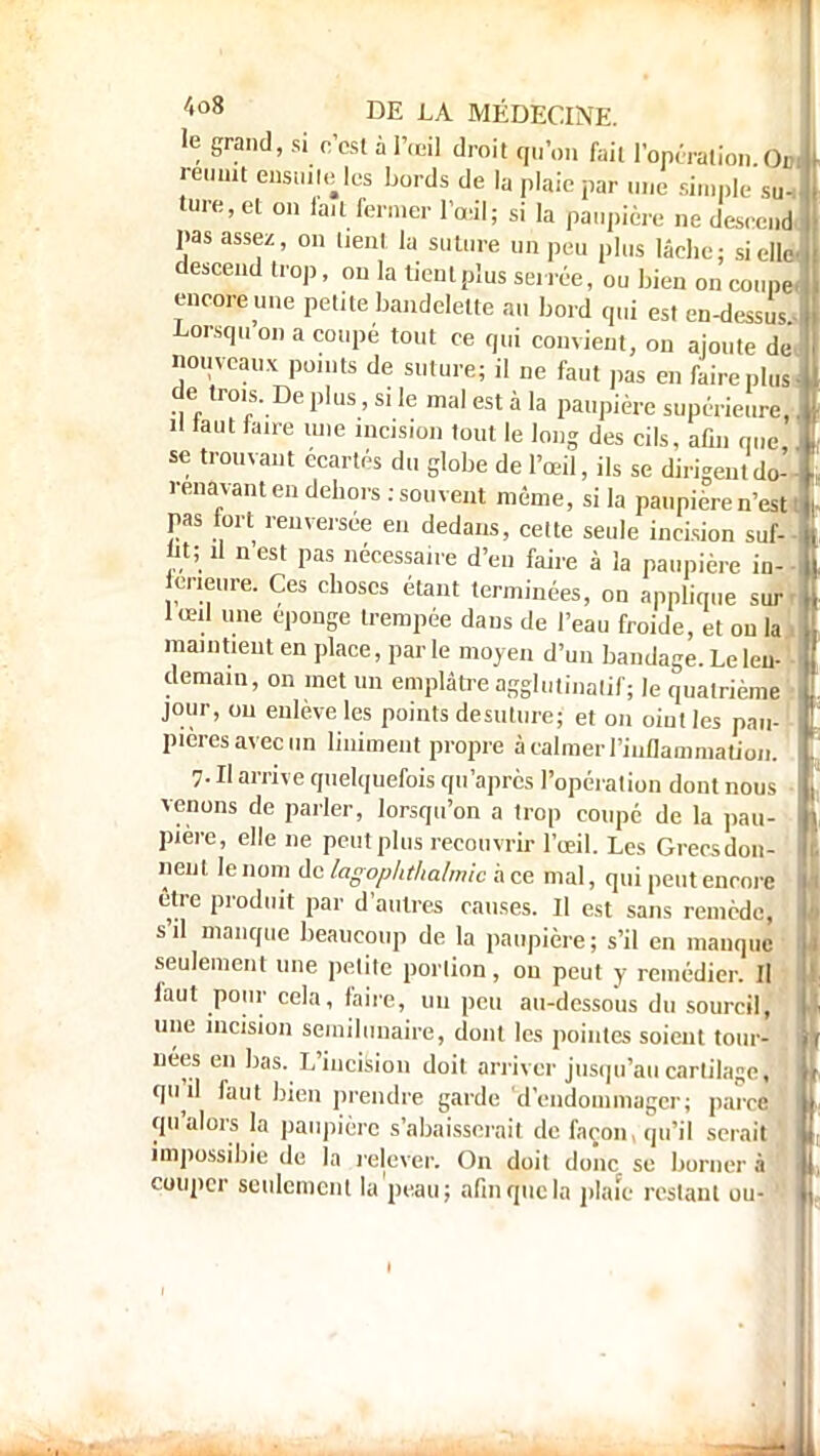 le grand, si c'est à l'œil droit qu'on fait l'opération Ou réunit ensuite les bords de la plaie par une simple suh ta», et on lait fermer l'œil; si la paupière ne descend- ras assez, on tient la suture un peu plus lâche; sielW descend trop, on la tient plus serrée, ou bien on coupe encore mie petite bandelette au bord qui est en-dessus Lorsquon a coupé tout ce qui convient, on ajoute de nouveaux points de suture; il ne faut pas en faire plus de trois. De plus, si le mal est à la paupière supérieure, il tout faire une incision tout le long des cils, afin que se trouvant écartés du globe de l'œil, ils se dirigem do- rénavant en dehors : souvent môme, si la paupière n'est t pas fort renversée en dedans, cette seule incision suf- lit; il n est pas nécessaire d'en faire à la paupière in-- meure. Ces choses étant terminées, on applique surr lœd une éponge trempée dans de l'eau froide, et on la . maintient en place, par le moyen d'un bandage. Le leu- ■ demain, on met un emplâtre agglutinalif; le quatrième jour, ou enlevé les points de suture; et on oint les pau- pières avec un liniment propre â calmer l'inflammation. 7- H arrive quelquefois qu'après l'opération dont nous • venons de parler, lorsqu'on a trop coupé de la pau- pière, elle ne peut plus recouvrir l'œil. Les Grecs don- nent le nom de lagophthalmic ace mal, qui peut encore être produit par d'autres causes. Il est sans remède, s'il manque beaucoup de la paupière; s'il en manque seulement une petite portion, on peut y remédier. Il iaut pour cela, faire, un peu au-dessous du sourcil,' une incision semilunaire, dont les pointes soient tour- : nées en bas. L'incision doit arriver jusqu'au cartilage, ; qu'il faut bien prendre garde d'endommager; parce qu'alors la paupière s'abaisserait de façon, qu'il sciait impossible de la relever. On doit donc se borner à couper seulement la peau; afin que la plaie restant ou- 