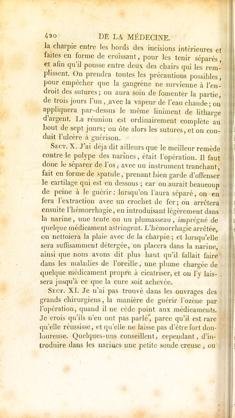 la charpie entre les bords des incisions intérieures et faites en forme de croissant, pour les tenir séparés et afin qu'il pousse entre deux des chairs qui les rem- plissent. On prendra toutes les précautions possibles, pour empêcher que la gangrène ne survienne à l'en- droit des sutures; on aura soin de fomenter la partie, de trois jours l'un, avec la vapeur de l'eau chaude; on appliquera par-dessus le même Uniment de litha'rge d'argent. La réunion est ordinairement complète au bout de sept jours; on ôle alors les sutures, et 011 con- duit l'ulcère à guérison. Sect. X. J'ai déjà dit ailleurs que le meilleur remède contre le polype des narines, était l'opération. Il faut donc le séparer de l'os,- avec uu instrument tranchant, fait en forme de spatule, prenant bien garde d'offenser le cartilage qui est en dessous ; car on aurait beaucoup de peine à le guérir: lorsqu'on l'aura séparé, on eu fera l'extraction avec un crochet de fer; ou arrêtera ensuite l'hémorrhagie, en introduisant légèrement dans la narine, une tente ou un plumasseau, imprégné de quelque médicament astringent. L'hémorrhagie arrêtée, on nettoiera la plaie avec de la charpie ; et lorsqu'elle sera suffisamment détergée, on placera dans la narine, ainsi que nous avons dit plus haut qu'il fallait faire dans les maladies de l'oreille, une plume chargée de quelque médicament propre à cicatriser, et on l'y lais- sera jusqu'à ce que la cure soit achevée. Sect. XI. Je n'ai pas trouvé dans les ouvrages des < grands chirurgiens, la manière de guérir l'ozèue par l'opération, quand il ne cède point aux médieameuts. Je crois qu'ils n'eu ont pas parlé, parce qu'il est rare f qu'elle réussisse, cl qu'elle ne laisse pas d'être fort don- ■ lourcuse. Quelques-uns conseillent, cependant, d'in- troduire dans les narines une petite sonde creuse, ou ;