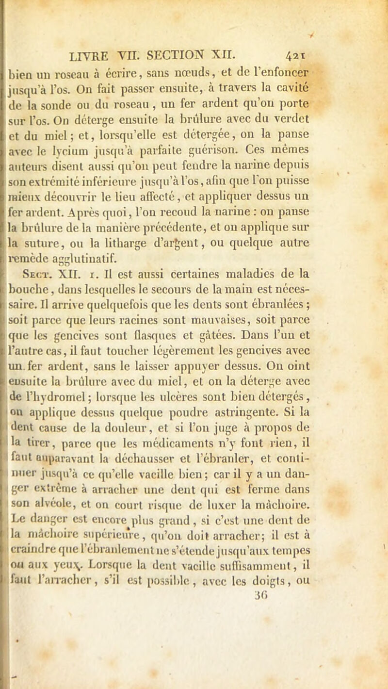 bien un roseau à écrire, sans nœuds, et de l'enfoncer jusqu'à l'os. On fait passer ensuite, à travers la cavité de la sonde ou du roseau, un fer ardent qu'on porte isur l'os. On détcrge ensuite la brûlure avec du verdet et du miel ; et, lorsqu'elle est détergée, on la panse avec le lycium jusqu'à parfaite guérison. Ces mêmes auteurs disent aussi qu'on peut fendre la narine depuis son extrémité inférieure jusqu'à l'os, afin que l'on puisse mieux découvrir le lieu affecté, et appliquer dessus un fer ardent. Après quoi, l'on recoud la narine : on panse la brûlure de la manière précédente, et on applique sur la suture, ou la litbarge d'argent, ou quelque autre remède agglutinatif. Sect. XII. r. Il est aussi certaines maladies de la bouche, dans lesquelles le secours de la main est néces- saire. Il arrive quelquefois que les dents sont ébranlées ; soit parce que leurs racines sont mauvaises, soit parce que les gencives sont flasques et gâtées. Dans l'un et l'autre ras, il faut toucher légèrement les gencives avec un.fer ardent, sans le laisser appuyer dessus. On oint ensuite la brûlure avec du miel, et on la déterge avec de l'hydromel ; lorsque les ulcères sont bien détergés, on applique dessus quelque poudre astringente. Si la dent cause de la douleur, et si l'on juge à propos de la tirer, parce que les médicaments n'y font rien, il faut auparavant la déchausser et l'ébranler, et conti- nuer jusqu'à ce qu'elle vacille bien ; car il y a un dan- ger extrême à arracher une dent qui est ferme dans son alvéole, et on court risque de luxer la mâchoire. ! Le danger est encore plus grand, si c'est une dent de !tla mâchoire supérieure, qu'on doit arracher; il est à Il craindre que l'ébranlement ne s'étende jusqu'aux tempes ou aux yeux,. Lorsque la dent vacille suffisamment, il faut l'arracher, s'il est possible , avec les doigts, ou 36