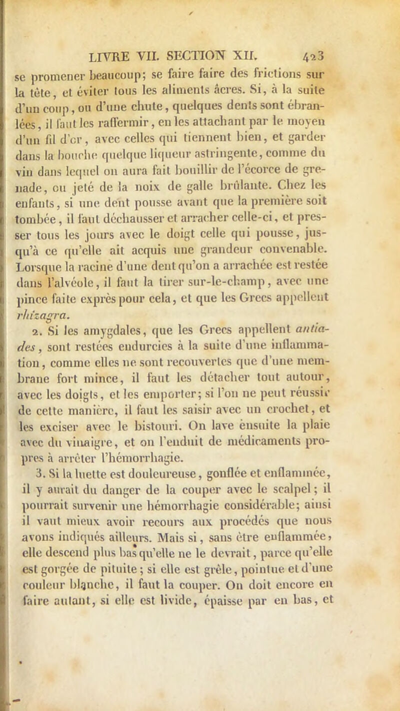 se promener beaucoup; se faire faire des frictions sur la tète, et éviter tous les aliments âcres. Si, à la suite d'un coup, ou d'une chute, quelques dents sont ébran- lées , il faut les raffermir, en les attachant par le moyen d'un fil d'or, avec celles qui tiennent bien, et garder dans la bourbe quelque liqueur astringente, comme du vin dans lequel on aura fait bouillir de l'écorce de gre- nade, ou jeté de la noix de galle brûlante. Chez les enfants, si une dent pousse avant que la première soit tombée, il faut déchausser et arracher celle-ci, et pres- ser tous les jours avec le doigt celle qui pousse, jus- qu'à ce qu'elle ait acquis nue grandeur convenable. Lorsque la racine d'une dent qu'on a arrachée est restée dans l'alvéole, il faut la tirer sur-le-champ, avec une pince faite exprès pour cela, et que les Grecs appellent rliizagra. 2. Si les amygdales, que les Grecs appellent alida- des , sont restées endurcies à la suite d'une inllamma- tion, comme elles ne sont recouvertes que d'une mem- brane fort mince, il faut les détacher tout autour, avec les doigts, et les emporter; si l'on ne peut réussir de cette manière, il faut les saisir avec un crochet, et les exciser avec le bistouri. On lave ensuite la plaie avec du vinaigre, et on L'enduit de médicaments pro- pres à arrêter l'hémorrhagie. 3. Si la luette est douloureuse, gonflée et enflammée, il y aurait du danger de la couper avec le scalpel ; il pourrait survenir une hémorrhagie considérable; ainsi il vaut mieux avoir recours aux procédés que nous avons indiqués ailleurs. Mais si, sans être enflammée > elle descend plus bas qu'elle ne le devrait, parce qu'elle est gorgée de pituite ; si elle est grêle, pointue, et d'une couleur blanche, il faut la couper. On doit encore en faire autant, si elle est livide, épaisse par en bas, et