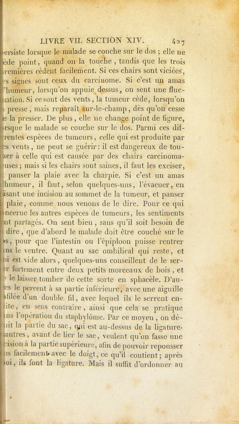 Légiste lorsque le malade se couche sur le dos ; elle ne llède point, quand on la touche , tandis que les trois premières cèdent facilement. Si ces chairs sont viciées, (■■s signes sont ceux du carcinome. Si c'est nu amas 'humeur, lorsqu'on appuie dessus, on sent une fluc- liation. Si ce sont des vents, la tumeur cède, lorsqu'on L presse, mais reparaît sur-le-champ, dès qu'on cesse le la presser. De plus, elle ne change point de Ggure, ntrsque le malade se couche sur le dos. Parmi ces dif- irenles espèces de tumeurs, celle qui est produite par hs vents, ne peut se guérir: il est dangereux de ton- mer à celle qui est causée par des chairs carcinoma- luses; mais si les chairs sont saines, il faut les exciser, 1 panser la plaie avec la charpie. Si c'est un amas «humeur, il faut, selon quelques-uns, l'évacuer, en lisant une incision au sommet de la tumeur, et panser I plaie, comme nous venons de le dire. Pour ce qui Incerne les autres espèces de tumeurs, les sentiments ■ni partagés. On sent bien, sans qu'il soit besoin de dire, que d'abord le malade doit être couché sur le ns, pour que l'intestin ou l'épiploon puisse rentrer Uns le ventre. Quant au sac ombilical qui reste, et Mu est vide alors, quelques-uns conseillent de le sér- ier fortement entre deux petits morceaux de bois , et Ir le laisser tomber de celte sorte en sphacèle. D'au- «es le percent à sa partie inférieure, avec une aiguille tlilée d'un double fil, avec lequel ils le serrent en- lite, en sens contraire, ainsi que cela se pratique Uns l'opération du staphylôme. Par ce moyen , on dé- Lit la partie du sac, qjii est au-dessus de la ligature- «autres, avant de lier le sac, veulent qu'on fasse une U ision à la partie supérieure, afin de pouvoir repousser lis facilement»avec le doigt, ce qu'il contient; après »oi, ils font la ligature. Mais il suffit d'ordonner an