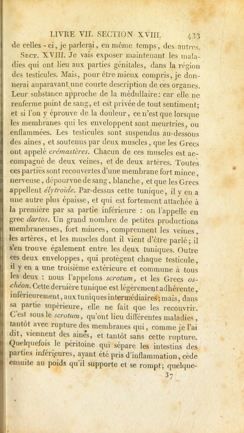 de celles - ci, je parlerai, en même temps, des antres Sect. XVIII. Je vais exposer maintenant les mala- dies qui ont lien aux parties génitales, dans la région des testicules. Mais, pour être-mieux compris, je don- nerai auparavant une courte description de ces organes. Leur substance approche de la médullaire: car elle ne renferme point de sang, et est privée de tout sentiment; et si l'on y éprouve de la douleur, ce n'est que lorsque les membranes qui les enveloppent sont meurtries, ou enflammées. Les testicules sont suspendus au-dessous des aines, et soutenus par deux muscles, que les Grecs ont appelé crémastères. Chacun de ces muscles est ac- compagné de deux veines, et de deux artères. Toutes ces parties sont recouvertes d'une membrane fort mince, nerveuse, dépourvue de sang, blanche, et que les Crées appellent élytrolde. Par-dessus cette tunique, il y en a une autre plus épaisse, et qui est fortement attachée à la première par sa partie inférieure : on l'appelle en grec dartos. Un grand nombre de petites productions membraneuses, fort minces, comprennent les veines, les artères, et les muscles dont il vient d'être parlé; il s'en trouve également entre les deux tuniques. Outre ces deux enveloppes, qui protègent chaque testicule, il y en a une troisième extérieure et commune à tous les deux : nous l'appelons scrotum, et les Grecs os- çf'eon. Cette dernière tunique est légèrement adhérente, inferieiirement,auxtuniquesintermédiaires;mais, dans sa partie supérieure, elle ne fait que les recouvrir. G est sous le scrotum, qu'ont lieu différentes maladies , tantôt avec rupture des membranes qui, comme je l'ai dit, viennent des aine's, et tantôt sans cette rupture. Quel/piefois le péritoine qui sépare, les intestins des parties inférieures, ayant été pris d'inflammation, cède ensuite au poids qu'il supporte et se rompt; quelquc- 37