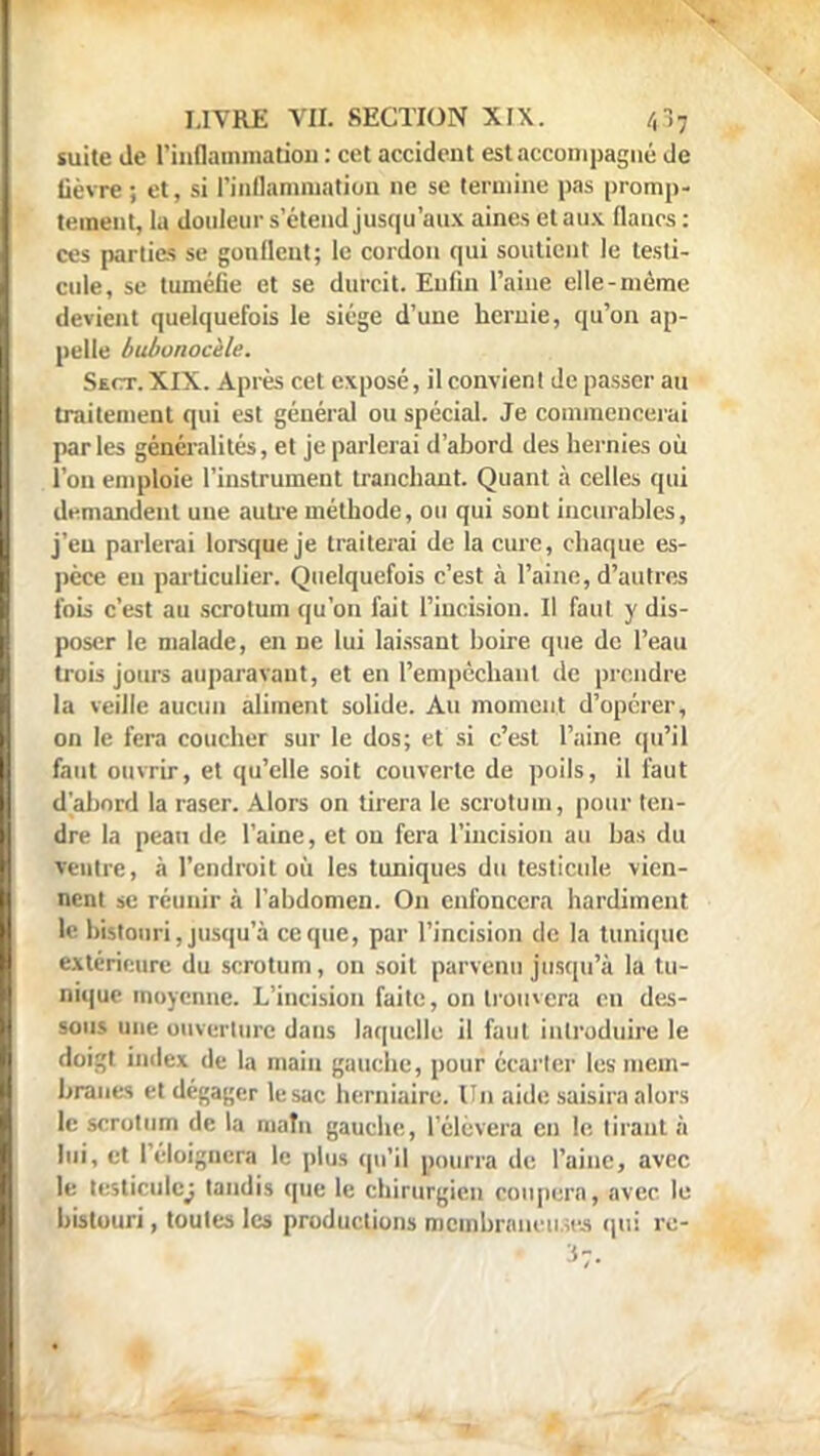 suite Je l'inflammation : cet accident est accompagné de lièvre ; et, si l'inflammation ne se termine pas promp- teraent, la douleurs étend jusqu'aux aines et aux flancs: ces parties se gonflent; le cordon qui soutient le testi- cule, se tuméfie et se durcit. Eufin l'aine elle-même devient quelquefois le siège d'une hernie, qu'on ap- pelle bubonocèle. Ssct. XIX. Après cet exposé, il convienl de passer au traitement qui est général ou spécial. Je commencerai parles généralités, et je parlerai d'abord des hernies où l'on emploie l'instrument tranchant. Quant à celles qui di-mandent une autre méthode, ou qui sont incurables, j'en parlerai lorsque je traiterai de la cure, chaque es- pèce eu particulier. Quelquefois c'est à l'aine, d'autres fois c'est au scrotum qu'on fait l'iucision. Il faut y dis- poser le malade, en ne lui laissant boire que de l'eau trois jours auparavant, et en l'empêchant de prendre la veille aucun aliment solide. Au moment d'opérer, on le fera coucher sur le dos; et si c'est l'aine qu'il faut ouvrir, et qu'elle soit couverte de poils, il faut d'abord la raser. Alors on tirera le scrotum, pour ten- dre la peau de l'aine, et ou fera l'incision au bas du ventre, à l'endroit où les tuniques du testicule vien- nent se réunir à l'abdomen. On enfoncera hardiment U bistouri, jusqu'à ce que, par l'incision de la tunique extérieure du scrotum, on soit parvenu jusqu'à la tu- nique moyenne. L'incision faite, on trouvera en des- sous une ouverture dans laquelle il faut introduire le doigt index de la main gauche, pour écarter les mem- branes et dégager le sac herniaire. Un aide saisira alors le scrotum de la maîn gauche, l'élèvera en le tirant à lui, et l'éloigncra le plus qu'il pourra de l'aine, avec le testicule; tandis que le chirurgien coupera, avec le bistouri, toutes les productions membraneuses qui rc- 37.