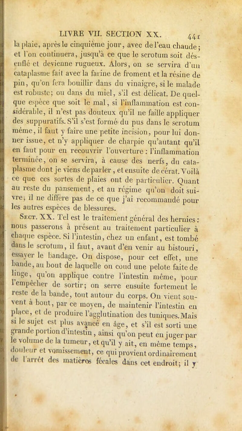 la plaie, après le cinquième jour, avec de l'eau chaude • et l'on continuera, jusqu'à ce que le scrotum soit dés- enflé el devienne rugueux. Alors, on se servira d'un cataplasme fait avec la farine de froment et la résine de pin, qu'on fera bouillir dans du vinaigre, si le malade est robuste; ou dans du miel, s'il est délicat. De quel- que espèce que soit le mal, si l'inflammation est con- sidérable, il n'est pas douteux qu'il ne faille appliquer des suppuratifs. S'il s'est formé du pus dans le scrotum même, il faut y faire une petite incision, pour lui don- ner issue, et n'y appliquer de charpie qu'autant qu'il en faut pour en recouvrir l'ouverture : l'inflammation terminée, on se servira, à cause des nerfs, du cata- plasme dont je viens déparier, et ensuite de cérat. Voilà ce que ces sortes de plaies ont de particulier. Quant au reste du pansement, et au régime qu'on doit sui- vre; il ne diffère pas de ce que j'ai recommandé poul- ies autres espèces de blessures. Sect. XX. Tel est le traitement général des hernies: nous passerons à présent au traitement particulier à chaque espèce. Si l'intestin, chez un enfant, est tombé dans le scrotum, il faut, avaut d'en venir au bistouri, essayer le bandage. On dispose, pour cet effet, une bande, au bout de laquelle on coud une pelote faite de linge, qu'on applique contre l'intestin même, pour l'empêcher de sortir; on serre ensuite fortement le reste de la bande, tout autour du corps. On vient sou- vent a bout, par ce moyen, de maintenir l'intestin en place, et de produire l'agglutination des tuniques.Mais si le sujet est plus avancé en âge, et s'il est sorti une grande porl.on d'intestin, ainsi qu'on peut en juger par le volume de la tumeur, et qu'il y ait, en même temps, don eur et vomissement, ce qui provient ordinairement de 1 arrêt des matières fécales dans cet endroit; il y