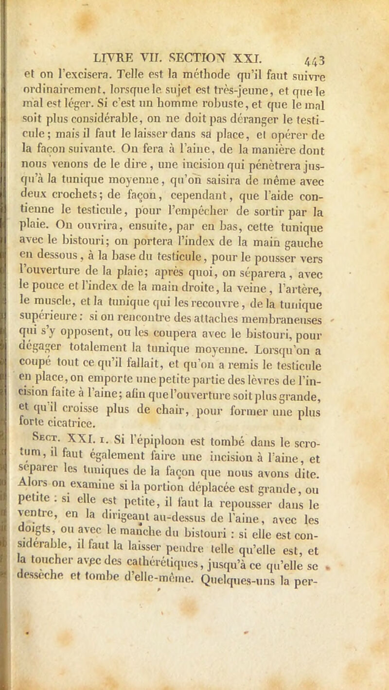 et on l'excisera. Telle est la méthode qu'il faut suivre ordinairement. lorsque le sujet est très-jeune, et que le mal est léger. Si c'est un homme robuste, et que le mal soit plus considérable, on ne doit pas déranger le testi- cule; mais il faut le laisser dans sa place, cl opérer de la façon suivante. On fera à l'aine, de la manière dont nous venons de le dire, une incision qui pénétrera jus- qu'à la tunique moyenne, qu'on saisira de même avec deux crochets; de façon, cependant, que l'aide con- tienne le testicule, pour l'empêcher de sortir par la plaie. Ou ouvrira, ensuite, par eu bas, cette tunique avec le bistouri; on portera l'index de la main gauche en dessous, à la base du testicule, pour le pousser vers l'ouverture de la plaie; après quoi, on séparera, avec le pouce et l'index de la main droite, la veine, l'artère, le muscle, et la tunique qui les recouvre , delà tunique supérieure : si on rencontre des attaches membraneuses qui s'y opposent, ou les coupera avec le bistouri, pour dégager totalement la tunique moyenne. Lorsqu'on a coupé tout ce qu'il fallait, et qu'on a remis le testicule en place, on emporte une petite partie des lèvres de l'in- cision faite à l'aine; afin que l'ouverture soit plus grande, et qu'il croisse plus de chair, pour former une plus forte cicatrice. Sect. XXI. i. Si l'épiploon est tombé dans le scro- tum, il faut également faire une incision à l'aine, et séparer les tuniques de la façon que nous avons dite. Alors on examine si la portion déplacée est grande, ou petite : si elle est petite, il faut la repousser dans le ventre, en la dirigeant au-dessus de l'aine, avec les doigts ou avec le manche, du bistouri : si elle est con- Mderable, il faut la laisser pendre telle qu'elle est, et la toucher avec des calhérétiques, jusqu'à ce qu'elle se . dessèche et tombe d'elle-même. Quelques-uns la per-