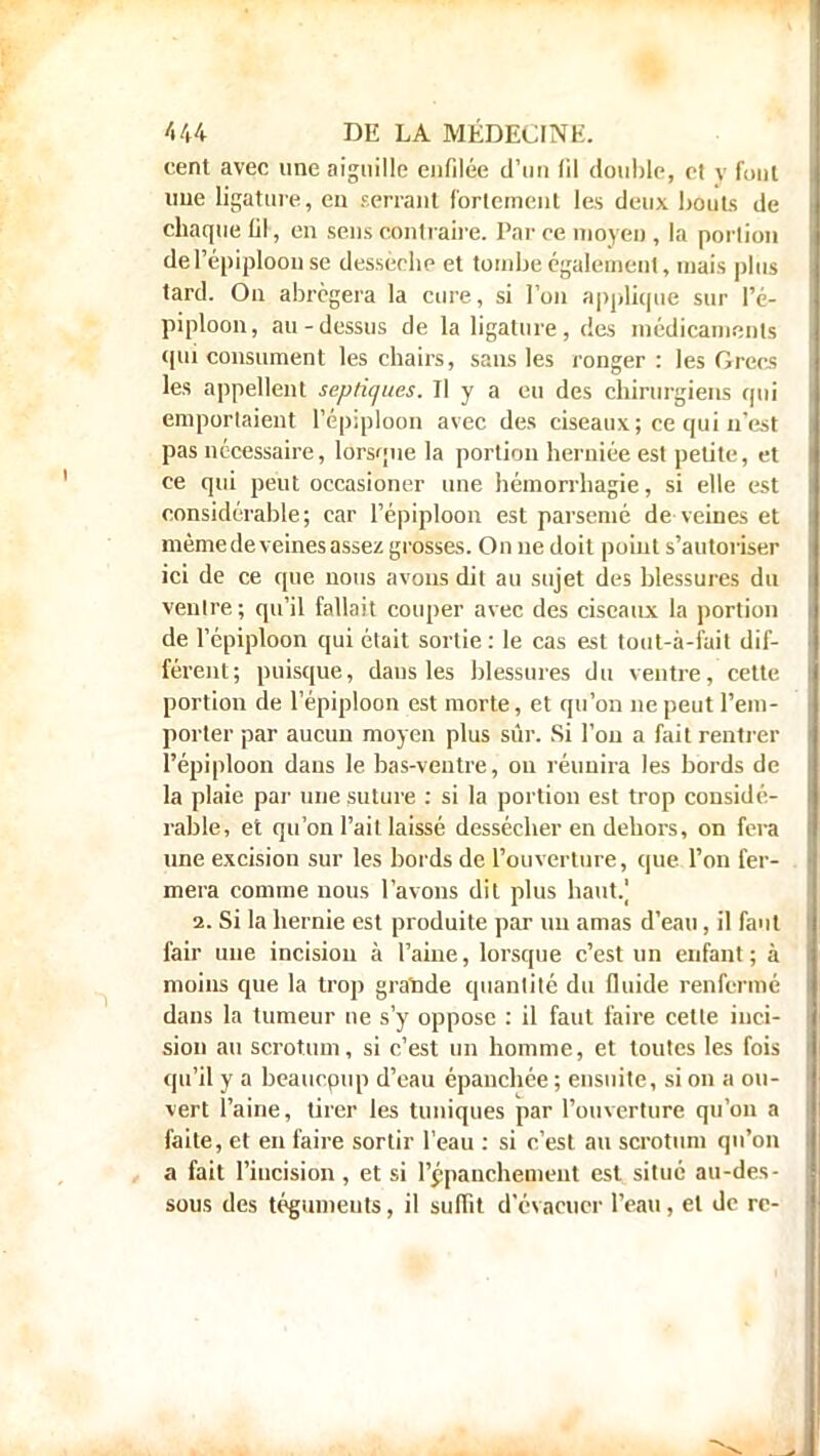 cent avec une aiguille enfilée d'un fil double, et y fout une ligature, en serrant fortement les deux bouts de chaque fil, en sens contraire. Par ce moyeu , la porlion de l'épiploon se dessèche et tombe également, mais plus tard. On abrégera la cure, si l'on applique sur Pc- piploon, au-dessus de la ligature, des médicaments qui consument les chairs, sans les ronger: les Grecs les appellent septiques. Il y a eu des chirurgiens qui emportaient l'épiploon avec des ciseaux; ce qui n'est pas nécessaire, lorsque la porlion herniée est petite, et ce qui peut occasioner une hémorrhagie, si elle est considérable; car l'épiploon est parsemé de veines et même de veines assez grosses. On ne doit point s'autoriser ici de ce que nous avons dit au sujet des blessures du ventre; qu'il fallait couper avec des ciseaux la portion de l'épiploon qui était sortie: le cas est tout-à-fait dif- férent; puisque, dans les blessures du ventre, cette portion de l'épiploon est morte, et qu'on ne peut l'em- porter par aucun moyen plus sûr. Si l'on a fait rentrer l'épiploon dans le bas-ventre, on réunira les bords de la plaie par une suture : si la portion est trop considé- rable, et qu'on l'ait laissé dessécher en dehors, on fera une excision sur les bords de l'ouverture, que l'on fer- mera comme nous l'avons dit plus haut.] 2. Si la hernie est produite par nu amas d'eau, il faut fair une incision à l'aine, lorsque c'est un enfant; à moins que la trop gratide quantité du fluide renfermé dans la tumeur ne s'y oppose : il faut faire celte inci- sion au scrotum, si c'est un homme, et toutes les fois qu'il y a beaurpup d'eau épanchée ; ensuite, si on a ou- vert l'aine, tirer les tuniques par l'ouverture qu'on a faite, et en faire sortir l'eau : si c'est au scrotum qu'on a fait l'incision, et si l'épauchement est situé au-des- sous des tégumeuts, il suffit d'évacuer l'eau, et de rc-