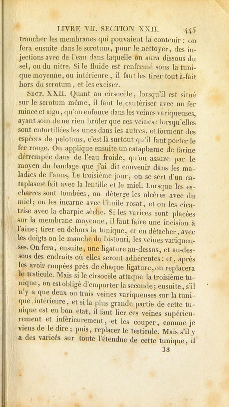 trancher les membranes qui pouvaient la contenir: on fera ensuite dans le scrotum, pour le nettoyer, des in- jections avec de l'eau dans laquelle on aura dissous du sel, ou du nitre. Si le fluide est renfermé sous la tuni- que moyenne, ou intérieure , il faut les tirer tout-à-fait hors du scrotum , et les exciser. Sect. XXII. Quant au cirsoccle, lorsqu'il est situé sur le scrotum même, il faut le cautériser avec un fer mince et aigu, qu'on enfonce dans les veines variqueuses, ayant soin de ne rien brûler que ces veines: lorsqu'elles sont entortillées les unes dans les autres, et forment des espèces de pelotons, c'est là surtout qu'il faut porter le fer rouge. On applique ensuite un cataplasme de farine détrempée dans de l'eau froide, qu'où assure par le moyen du bandage que j'ai dit convenir dans les ma- ladies de l'anus, Le troisième jour, on se sert d'un ca- taplasme fait avec la lentille et le miel. Lorsque les es- charres sont tombées, on déterge les ulcères avec du miel; on les incarne avec l'huile rosat, et on les cica- trise avec la charpie sèche. Si les varices sont placées sur la membrane moyenne, il faut faire une incision à l'aine; tirer en dehors la tunique, et en détacher, avec les doigts ou le manche du bistouri, les veines variqueu- ses. On fera, ensuite, une ligature au-dessus, et au-des- sous des endroits où elles seront adhérentes: et, après les avoir coupées près de chaque ligature, on replacera le testicule. Mais si le cirsocèle attaque la troisième tu- nique , on est obligé d'emporter la seconde ; ensuite, s'il n'y a que deux ou trois veines variqueuses sur la tuni - que intérieure, et si la plus grande partie de celte tu- nique est eu bon état, il faut lier ces veines supérieu- rement et inférieurement, et les couper, comme je viens de le dire ; puis, replacer le testicule. Mais s'il y a des varices sur toute l'étendue de cette tunique, il 38