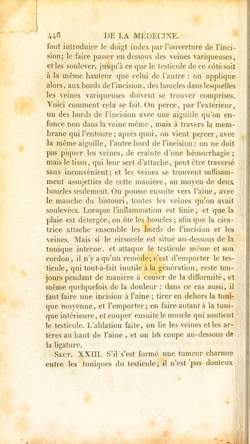 faut introduire le doigt index par l'ouverture de l'inci- sion; le faire passer en dessous des veines variqueuses, et les soulever, jusqu'à ce que le testicule de ce côté soit à la même hauteur que celui de l'autre : on applique alors, aux bords de l'incision, des boucles dans lesquelles les veines variqueuses doivent se trouver comprises. Voici comment cela se fait. On perce, par l'extérieur, un des bords dé l'incision avec une aiguille qu'on en- fonce non dans la veine même, mais à travers la mem- brane qui l'entoure ; après quoi, on vient percer, avec la même aiguille, l'autre bord de l'incision : on ne doit pas piquer les veines, de crainte d'une hémorrhagie ; mais le tissu, qui leur sert d'attache, peut être traversé sans inconvénient; et les veines se trouvent suffisam- ment assujetties de cette manière, au moyen de deux boucles seulement. On pousse ensuite vers l'aine, avec le manche du bistouri, toutes les veines qu'on avait soulevées. Lorsque l'inflammation est finie, et que la plaie est dctergce, on ôte les boucles ; afin que la cica- trice attache ensemble les bords de l'incision et les veines. Mais si le cirsocèle est situé au-dessous de la tunique interne, et attaque le testicule même et son cordon, il n'y a qu'un remède; c'est d'emporter le tes- ticule, qui tout-à-fait inutile à la génération, reste tou- jours pendant de manière à causer de la difformité, et même quelquefois de la douleur : dans ce cas aussi, il faut faire une incision à l'aine ; tirer en dehors la tuni- que moyenne, et l'emporter; en faire autant à la tuni- que intérieure, et couper ensuite le muscle qui soutient le testicule. L'ablation faite, on lie les veines elles ar- tères au haut de faine , et on les coupe au-dessous de la ligature. Sect. XXm. S'il s'est formé une tumeur charnue entre les tuniques du testicule, il n'est'pas douteux