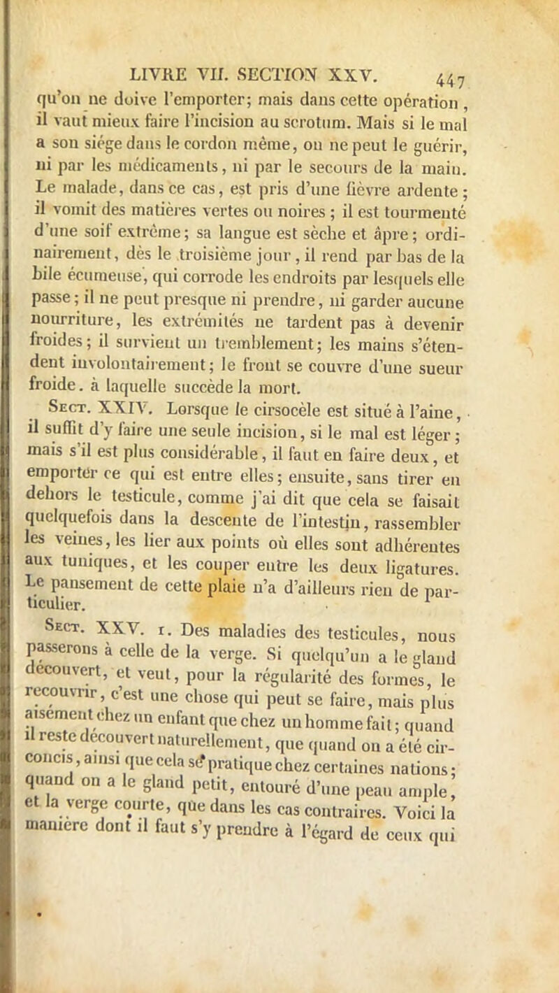 qu'on ne doive l'emporter; mais dans celte opération , il vaut mieux faire l'incision au scrotum. Mais si le mal a son siège dans le cordon même, on ne peut le guérir, ni par les médicaments, ni par le secours de la main. Le malade, dans ce cas, est pris d'une lièvre ardente; il vomit des matières vertes ou noires ; il est tourmenté d'une soif extrême; sa langue est sèche et âpre ; ordi- nairement, dès le troisième jour , il rend par bas de la bile écumeuse', qui corrode les endroits par lesquels elle passe ; il ne peut presque ni prendre, ni garder aucune nourriture, les extrémités ne tardent pas à devenir froides; il survient un tremblement; les mains s'éten- dent involontairement; le front se couvre d'une sueur froide. à laquelle succède la mort. Sect. XXIV. Lorsque le cirsocèle est situé à l'aine, il suffit d'y faire une seule incision, si le mal est léger ; mais s'il est plus considérable, il faut en faire deux, et emporter ce qui est entre elles; ensuite, sans tirer en dehors le testicule, comme j'ai dit que cela se faisait quelquefois dans la descente de l'intestin, rassembler les veines, les lier aux points où elles sont adhéreutes aux tuniques, et les couper entre les deux ligatures. Le pansement de cette plaie n'a d'ailleurs rien de par- ticulier. Sect. XXV. r. Des maladies des testicules, nous passerons à celle de la verge. Si quelqu'un a le glaud découvert, et veut, pour la régularité des formes, le recouvra-, c'est une chose qui peut se faire, mais plus auementchez un enfant que chez un homme fait ; quand il reste découvert naturellement, que quand on a été cir- concis, ainsi que cela se* pratique chez certaines nations; quand on a le gland petit, entouré d'une peau ample et la verge courte, que dans les cas contraires. Voici la