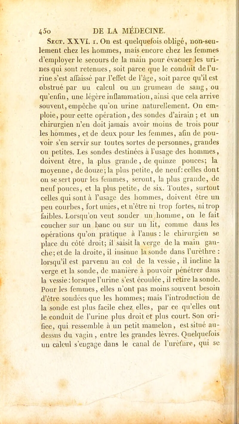 Sect. XXVI. r. Ou est quelquefois obligé, non-seu- lement chez les hommes, mais encore chez les femmes d'employer le secours de la maiu pour évacuer les uri- nes qui sont retenues, soit parce que le conduit de l'u- rine s'est affaissé par l'effet de l'âge, soit parce qu'il est obstrué par uu calcul ou un grumeau de saug, ou qu'enfin, une légère inflammation, ainsi que cela arrive souvent, empêche qu'on urine naturellement. On em- ploie, pour celte opération, des sondes d'airain ; et un chirurgien n'eu doit jamais avoir moins de trois pour les hommes, et de deux pour les femmes, afin de pou- voir s'en servir sur toutes sortes de personnes, grandes ou petites. Les sondes destinées à l'usage des hommes, doivent être, la plus grande, de quinze pouces; la moyenne, de douze; la plus pelite, de neuf: celles dont on se sert pour les femmes, seront, la plus grande, de neuf pouces, et la plus petite, de six. Toutes, surtout celles qui sont à l'usage des hommes, doivent être un peu courbes, fort unies, et n'être ni trop fortes, ni trop faibles. Lorsqu'on veut souder un homme, on le fait coucher sur un banc ou sur un lit, comme dans les opérations qu'on pratique à l'anus : le chirurgien se place du côté droit; il saisit la verge de la main gau- che; et de la droite, il insinue la sonde dans l'urèthre : lorsqu'il est parvenu au col de la vessie, il incline la verge et la sonde, de manière à pouvoir pénétrer daus la vessie : lorsque l'urine s'est écoulée, il retire la sonde. Pour les femmes, elles u'ont pas moins souvent besoin d'être sondées que les hommes; mais l'introduction de la sonde est plus facile chez elles, par ce qu'elles out le conduit de l'urine plus droit et plus court. Son ori- fice, qui ressemble à un petit mamelon, est situé au- dessus du vagin , entre les grandes lèvres. Quelquefois mi calcul s'engage dans le canal de l'urèfare, qui se