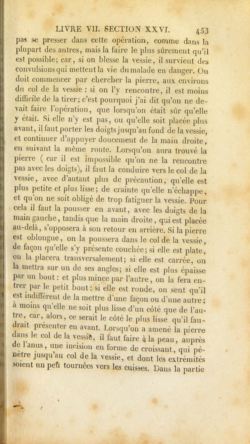 pas se presser dans cette opération, comme dans la plupart des autres, mais la faire le plus sûrement qu'il est possible; car, si on blesse la vessie, il survient des convulsions qui mettent la vie du malade en danger. Ou doit commencer par chercher la pierre, aux environs du col de la vessie : si on l'y rencontre, il est moins difficile de la tirer; c'est pourquoi j'ai dit qu'on ne de- vait faire l'opération, que lorsqu'on était sûr qu'elle y était. Si elle n'y est pas, ou qu'elle soit placée plus avant, il faut porter les doigts jusqu'au fond de la vessie, et continuer d'appuyer doucement de la main droite, en suivant la même route. Lorsqu'on aura trouvé la pierre ( car il est impossible qu'on ne la rencontre pas avec les doigts), il faut la conduire vers le col de la vessie, avec d'autant plus de précaution, qu'elle est plus petite et plus lisse; de crainte qu'elle n'échappe, et qu'on ne soit obligé de trop fatiguer la vessie. Pour cela il faut la pousser en avant, avec les doigts de la main gauche, tandis que la main droite, qui est placée au-delà, s'opposera à son retour en arrière. Si la pierre est oblongue, on la poussera dans le col de la vessie, de façon qu'elle s'y présente couchée; si elle est plate, on la placera transversalement; si elle est carrée, on la mettra sur un de ses angles; si elle est plus épaisse par un bout : et plus mince par l'autre, on la fera en- trer par le petit bout: si elle est ronde, on sent qu'il est indifférait de la mettre d'une façon ou d'une autre; a moins qu'elle ne soit plus lisse d'un côté que de l'au- tre, car, alors, ce serait le côté le plus lisse qu'il fau- drait présenter en avant. Lorsqu'on a amené la pierre dans le col de la vessie, il faut faire à la peau, auprès de 1 anus, une incision en forme de croissant, qui pé- nètre jusquau col de la vessie, et dont les extrémités soient un peu tournées vers les cuisses. Dans la partie