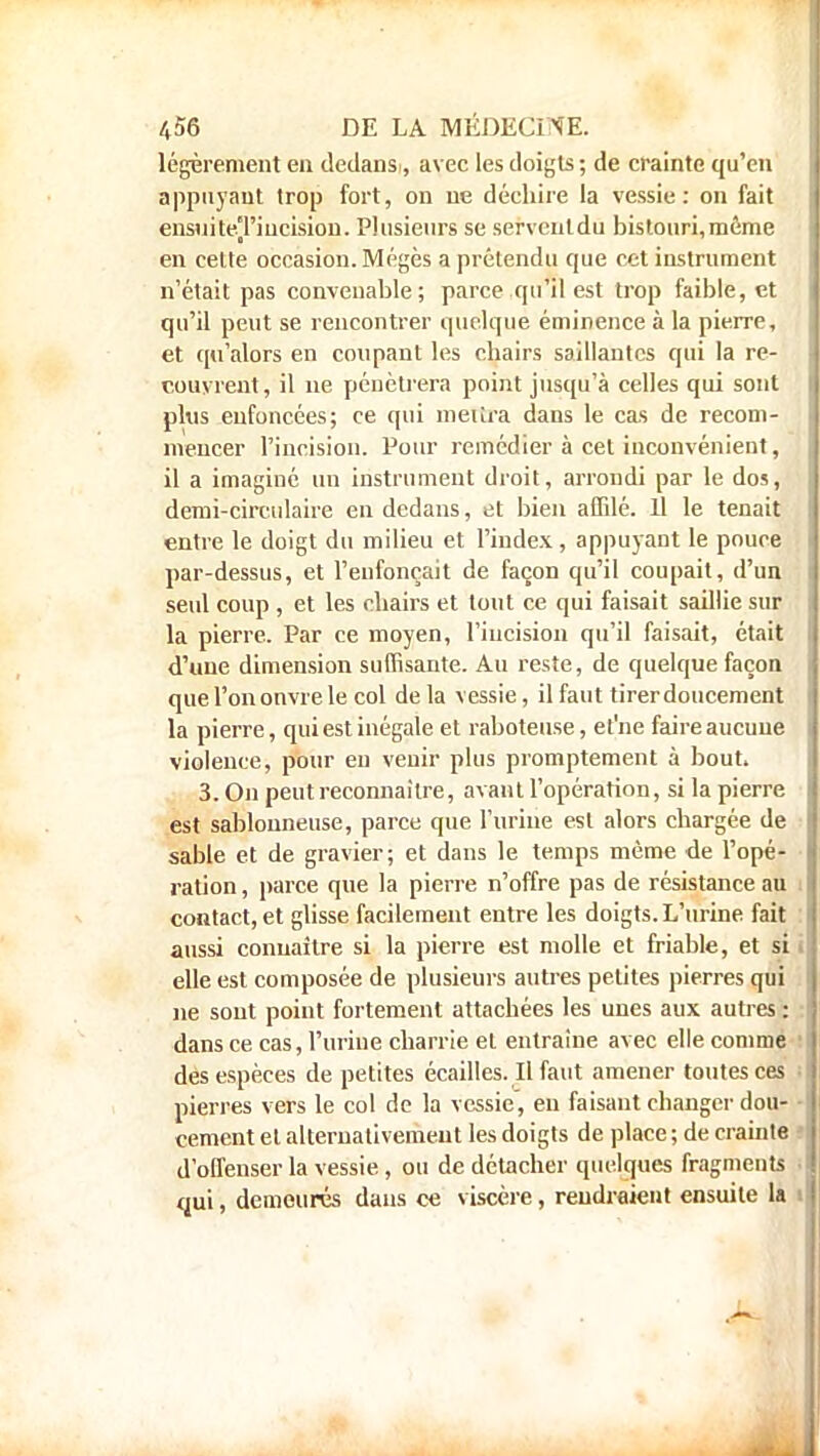 légèrement eu dedansi, avec les doigts ; de crainte qu'en appuyant trop fort, on ne déchire la vessie: on fait ensuiteTiucision. Plusieurs se servent du bistouri, même en celte occasion. Mégès a prétendu que cet instrument n'était pas convenable; parce qu'il est trop faible, et qu'il peut se rencontrer quelque éminence à la pierre, et qu'alors en coupant les chairs saillantes qui la re- couvrent, il ne pénétrera point jusqu'à celles qui sont plus enfoncées; ce qui mettra dans le cas de recom- mencer l'incision. Pour remédier à cet inconvénient, il a imaginé un instrument droit, arrondi par le dos, demi-circulaire en dedans, et bien affilé. Il le tenait entre le doigt du milieu et l'index, appuyant le pouce par-dessus, et l'enfonçait de façon qu'il coupait, d'un seul coup , et les chairs et tout ce qui faisait saillie sur la pierre. Par ce moyen, l'incision qu'il faisait, était d'une dimension suffisante. Au reste, de quelque façon quel'ononvrele col delà vessie, il faut tirer doucement la pierre, qui est inégale et raboteuse, et'ne faire aucune violence, pour en venir plus promptement à bout. 3. On peut reconnaître, avant l'opération, si la pierre est sablonneuse, parce que l'urine est alors chargée de sable et de gravier; et dans le temps même de l'opé- ration , parce que la pierre n'offre pas de résistance au contact, et glisse facilement entre les doigts. L'urine fait aussi connaître si la pierre est molle et friable, et si elle est composée de plusieurs autres petites pierres qui ne sont point fortement attachées les unes aux autres : dans ce cas, l'urine charrie et entraine avec elle comme des espèces de petites écailles. Il faut amener toutes ces pierres vers le col de la vessie, eu faisant changer dou- cement et alternativement les doigts de place ; de crainte d'offenser la vessie , ou de détacher quelques fragments qui, demeurés dans ce viscère, rendraient ensuite la