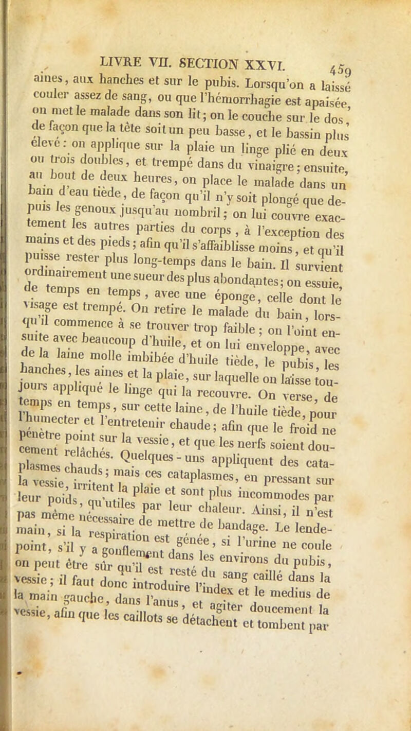 âmes, aux hanches et sur le pubis. Lorsqu'on a laissé couler assez de sang, ou que l'hémorrliagie est apaisée on met le malade dans son lit ; on le couche sur le dos ' de façon que la tète soit un peu basse, et le bassin plus elevc: on applique sur la plaie un linge plié en deux ou ro.s doubles, et trempé dans du vinaigre ; ensuite, a . bout de deux heures, on place le malade dans un ban, d eau Uede de façon qu'il n'y soit plongé que de- puis les genoux jusqu'au nombril; on lui couvre exac- tement les autres parties du corps , à l'exception des mains et des p.eds ; afin qu'il s'aiTaiblisse moins, et qufi pu,sse rester plus long-temps dans le bain. Il „4„ ordinau-ement une sueur des plus abondantes; on essuTe de temps en temps, avec une éponge , ceHe dont le visage est trempé. On retire le malade du bain ôr gd commence à se trouver trop faible ; onÏn en- su. e avec beaucoup d'huile, et on lui euvelopp avec delà lame molle .mbibée d'huile tiède, le pub s Tes hanches, es aines et la plaie, sur laquelk on laisse tou ours appbqué le liage qui Ia recoi/vre. Qq ™u BEL? temPv ' Sm CCtte l3ine • de rtuiIe ^ède p'o„r 1 humecter et l'entretenir chaude; afin que le froid ne JE s hand QUek'UeS-Uns aPPl»I»ent des eata- I» main gaucke, 1^ eV ,i . 1*