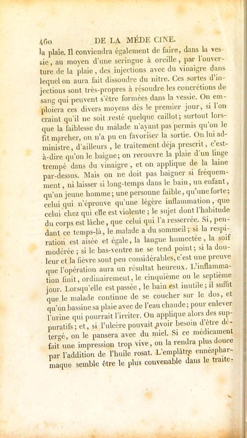 la plaîe. Il conviendra également de faire, dans la ves- sie , au moyen d'une seringue à oreille, par l'ouver- ture de la plaie, des injections avec du vinaigre dans lequel on aura fait dissoudre du nitre. Ces sortes d'in- jections sont très-propres à résoudre les concrétions de sang qui peuvent s'être formées dans la vessie. On em- ploiera ces divers moyens dès le premier jour, si l'on craint qu'il ne soit resté quelque caillot; surtout lors- que la faiblesse du malade n'ayant pas permis qu'on le fit marcher, on n'a pu en favoriser la sortie. On lui ad- ministre, d'ailleurs , le traitement déjà prescrit, c'est- à-dire qu'on le baigne; on recouvre la plaie d'un linge trempé dans du vinaigre, et on applique de la laine par-dessus. Mais on ne doit pas baigner si fréquem- ment , ni laisser si long-temps dans le bain, un enfant, qu'un jeune homme; une personne faible, qu'une forte; celui qui n'éprouve qu'une légère inflammation, que celui chez qui elle est violente ; le sujet dont l'habitude du corps est lâche, que celui qui l'a resserrée. Si, pen- dant ce temps-là, le malade a du sommeil ; si la respi- ration est aisée et égale, la langue humectée, la soit modérée ; si le bas-ventre ne se tend point; si la dou- leur et la fièvre sont peu considérables,c'est une preuve nue l'opération aura un résultat heureux. L'inflamma- tion finit, ordinairement, le cinquième ou le septième jour. Lorsqu'elle est passée, le baiii est inutile; û suflit que le malade continue de se coucher sur le dos, et qu'on bassine sa plaie avec de l'eau chaude ; pour enlever l'urine qui pourrait l'irriter. On applique alors des sup- puratifs; et, si l'ulcère pouvait .avoir besoin detre dc- tergé, on le pansera avec du miel. Si ce médicament fait une impression trop vive, ou la rendra plus douce par l'addiUon de l'huile rosat. L'emplâtre eunenphar- maque semble être le plus convenable dans le traite*