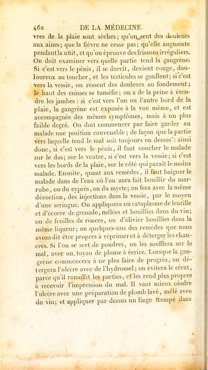 vres de la plaie sont sèches; qu'onjsent des douleurs aux aines; que la fièvre ne cesse pas; qu'elle augmente pendantla nuit, et qu'on éprouve des frissons irréguliers. On doit examiner vers quelle partie tend la gangrène- Si c'est vers le pénis, il se durcit, devient rouge, dou- loureux au toucher, et les testicules se gonflent; si c'est vers la vessie, on ressent des douleurs au fondement; le haut des cuisses se tuméfie; ou a de la peine à éten- dre les jamhes : si c'est vers l'un ou l'autre hord de la plaie, la gangrène est exposée à la vue même, et est accompagnée des mêmes symptômes, mais à un plus faible degré. On doit commencer par faire garder au malade une position convenable ; de façon que la partie vers laquelle tend le mal soit toujours en dessus': ainsi donc, si c'est vers le pénis, il faut coucher le malade sur le dos; sur le ventre, si c'est vers la vessie; si c'est vers les bords de la plaie, sur le côté qui paraît le moins malade. Ensuite, quant aux remèdes, il faut baigner le malade dans de l'eau où l'on aura fait bouillir du mar- rube, ou du cyprès, ou du myrte; on fera avec la même décoction, des injections dans la vessie, par le moyen d'une seringue. On appliquera un cataplasme de lentille et d'écorce de greuade, mêlées et bouillies dans du vin; ou de feuilles de ronces, ou d'olivier bouillies dans la même liqueur; ou quelques-uns des remèdes que nous avons dit être propres à réprimer et à déterger les chan- cres. Si l'on se sert de poudres, on les soufflera sur le mal, avec un. tuyau de plume à écrire. Lorsque la gan- grène commencera à ne plus faire de progrès, on dé- tergera l'ulcère avec de l'hydromel ; ou évitera le cérat, parce qu'il ramollit les parties, et les rend plus propres à recevoir l'impression du mal. Il vaut mieux oindre l'ulcère avec une préparation de plomb lavé, mêlé avec du vin; et appliquer par dessus un linge trempé dans