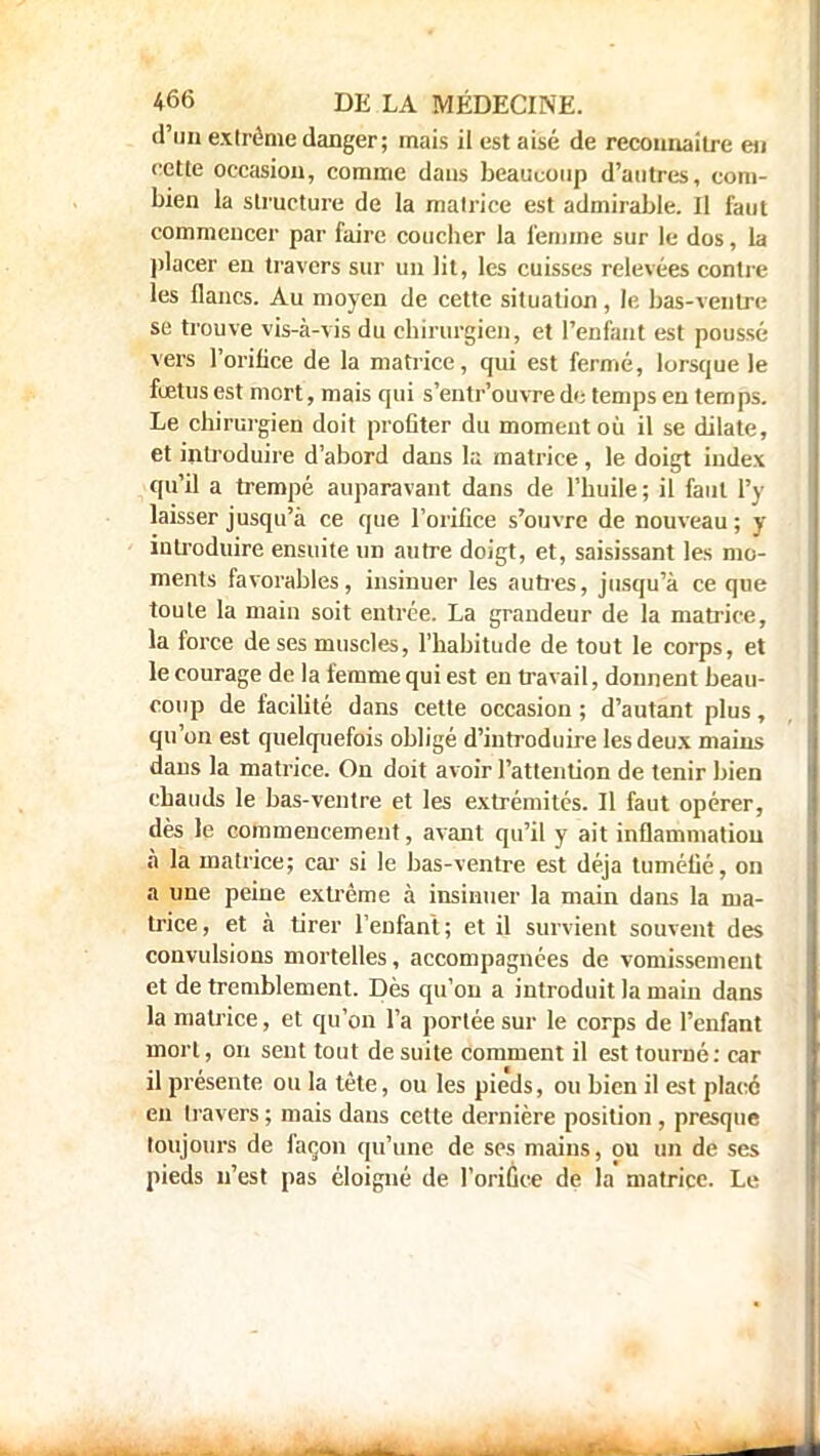 d'un extrême danger; mais il est aisé de reconnaître en cette occasion, comme dans beaucoup d'autres, com- bien la structure de la matrice est admirable. Il faut commencer par faire coucher la femme sur le dos, la placer en travers sur un lit, les cuisses relevées contre les flancs. Au moyen de cette situation, le bas-ventre se trouve vis-à-vis du chirurgien, et l'enfant est poussé- vers l'orifice de la matrice, qui est fermé, lorsque le fœtus est mort, mais qui s'entr'ouvre de temps en temps. Le chirurgien doit profiter du moment où il se dilate, et introduire d'abord dans la matrice , le doigt index qu'il a trempé auparavant dans de l'huile; il faut l'y laisser jusqu'à ce que l'orifice s'ouvre de nouveau ; y introduire ensuite un autre doigt, et, saisissant les mo- ments favorables, insinuer les aunes, jusqu'à ce que toute la main soit entrée. La grandeur de la matrice, la force de ses muscles, l'habitude de tout le corps, et le courage de la femme qui est en travail, donnent beau- coup de facilité dans cette occasion ; d'autant plus, qu'on est quelquefois obligé d'introduire les deux mains dans la matrice. On doit avoir l'attention de tenir bien chauds le bas-ventre et les extrémités. Il faut opérer, dès le commencement, avant qu'il y ait inflammation à la matrice; car si le bas-ventre est déjà tuméfié, on a une peine extrême à insinuer la main dans la ma- trice , et à tirer l'enfant ; et il survient souvent des convulsions mortelles, accompagnées de vomissement et de tremblement. Dès qu'on a introduit la main dans la matrice, et qu'on l'a portée sur le corps de l'enfant mort, on sent tout de suite comment il est tourné: car il présente ou la tète, ou les pie'ds, ou bien il est placé eu travers ; mais dans cette dernière position , presque toujours de façon qu'une de ses mains, ou un de ses pieds n'est pas éloigné de l'orifice de la matrice. Le