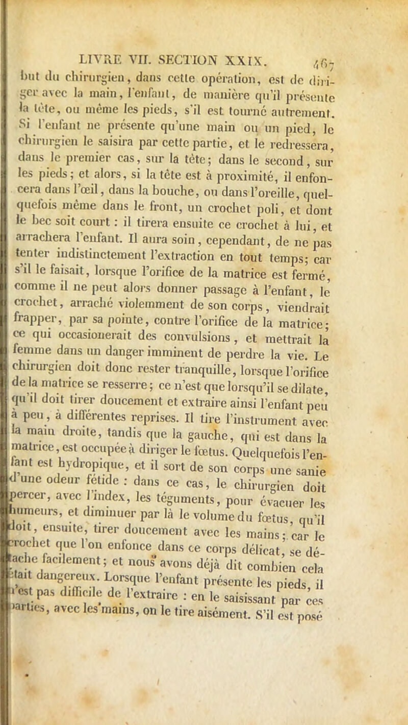 but du chirurgien, dans cetle opération, est do din- getavec la main, l'enfant, de manière qu'il présente h d it', ou même les pieds, s'il est tourné autrement. Si l'enfant ne présente qu'une main ou un pied, le chirurgien le saisira par cette partie, et le redressera, dans le premier cas, sur la tète ; dans le second, sur les pieds; et alors, si la tête est à proximité, il enfon- cera dans l'œil, dans la bouche, ou dans l'oreille, quel- quefois même dans le front, un crochet poli, et dont le bec soit court : il tirera ensuite ce crochet à lui, et arrachera l'enfant. Il aura soin, cependant, de ne pas tenter indistinctement l'extraction en tout temps; car s'il le faisait, lorsque l'orifice de la matrice est fermé, comme il ne peut alors donner passage à l'enfant, le crochet, arraché violemment de son corps , viendrait frapper, par sa pointe, contre l'orifice de la matrice; ce qui occasionerait des convulsions , et mettrait la* femme dans un danger imminent de perdre la vie. Le chirurgien doit donc rester tranquille, lorsque l'orifice de la matrice se resserre ; ce n'est que lorsqu'il se dilate, qu'd doit tirer doucement et extraire ainsi l'enfant peu a peu, à différentes reprises. Il tire l'instrument avec la mam droite, tandis que la gauche, qui est dans la matrice est occupée à diriger le fœtus. Quelquefois l'en- fant est hydropique, et il sort de son corps une sanie <lu„e odeur fet.de : dans ce cas, le chirurgien doit percer, avec index, les téguments, pour évacuer les humeurs, et diminuer par là le volume du fœtus qu'il doit ensmte, tirer doucement avec les mains; car le crochet que l'on enfonce dans ce corps délicat, se dé- ache facilement; et nous avons déjà dit combien cela a. dangereux. Lorsque l'enfant présente les pieds, il » est pas difficile de l'extraire : en le saisissant par ces •arties, avec les mains, on le tire aisément. S'il est posé