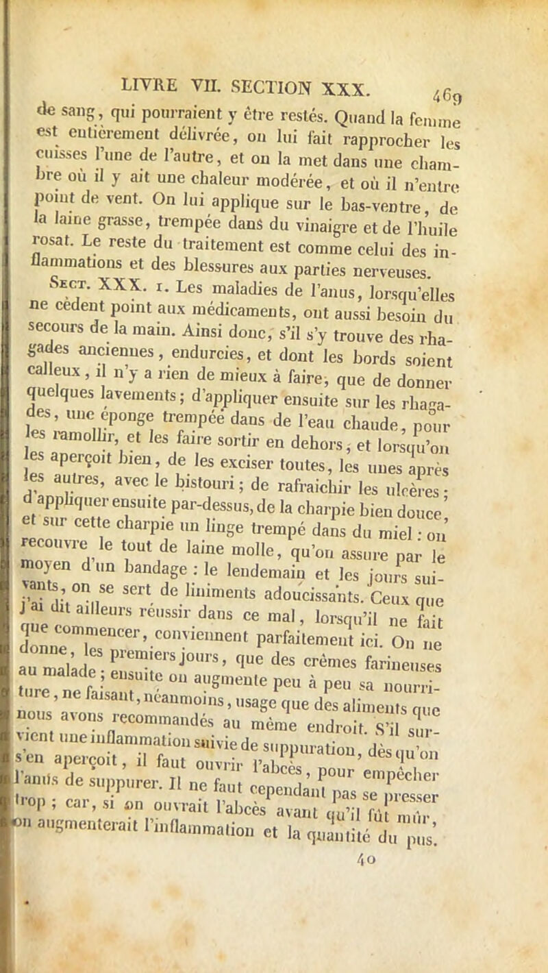 de sang, qui pourraient y être restés. Quand la femme est entièrement délivrée, on lui fait rapprocher les cuisses l'une de l'autre, et on la met dans une cham- bre où il y ait une chaleur modérée, et où il n'entre point de vent. On lui applique sur le bas-ventre, de la lame grasse, trempée dans du vinaigre et de l'huile rosat. Le reste du traitement est comme celui des in- flammations et des blessures aux parties nerveuses. Sect. XXX. i. Les maladies de l'anus, lorsqu'elles ne cèdent point aux médicaments, ont aussi besoin du secours de la main. Ainsi donc, s'il s'y trouve des rha- «ades anciennes, endurcies, et dont les bords soient calleux, i n y a rien de mieux à faire, que de donner quelques lavements; d'appliquer ensuite sur les rhaga- tS^ZrP°T, lT-péé daus de rea Chaildfi> P°»r es «mollir, et les faire sortir en dehors, et lorsqu'on es aperçoit bien, de les exciser toutes, les unes Lès les autre,, avec le bistouri; de rafraicLir les uloèSs d apphquer ensuite par-dessus, de la charpie bien douce' et sur cette charpie un linge trempé dans du miel on recouvre le tout de laine molle, qu'on assure par Te moyen d lln bandage . ]e ^ ^ P « vants on se sert de liniments adoucissants. Ceux que me ÎL. ,r'S réUSSir daS 06 maI' h^ S que commencer, conviennent parfaitement ici On ne donne es ie,,s I ^ • O ne re eti,:r::e 011 augmeme pcu a » 1 an., de Lpp'ure, „ ueZ ^™ ^ rop ; car, s. on ouvrait l'abcès avant qu'il (Vt m , >« augmentera* Inflammation et la cpSé du1' pus. 4o