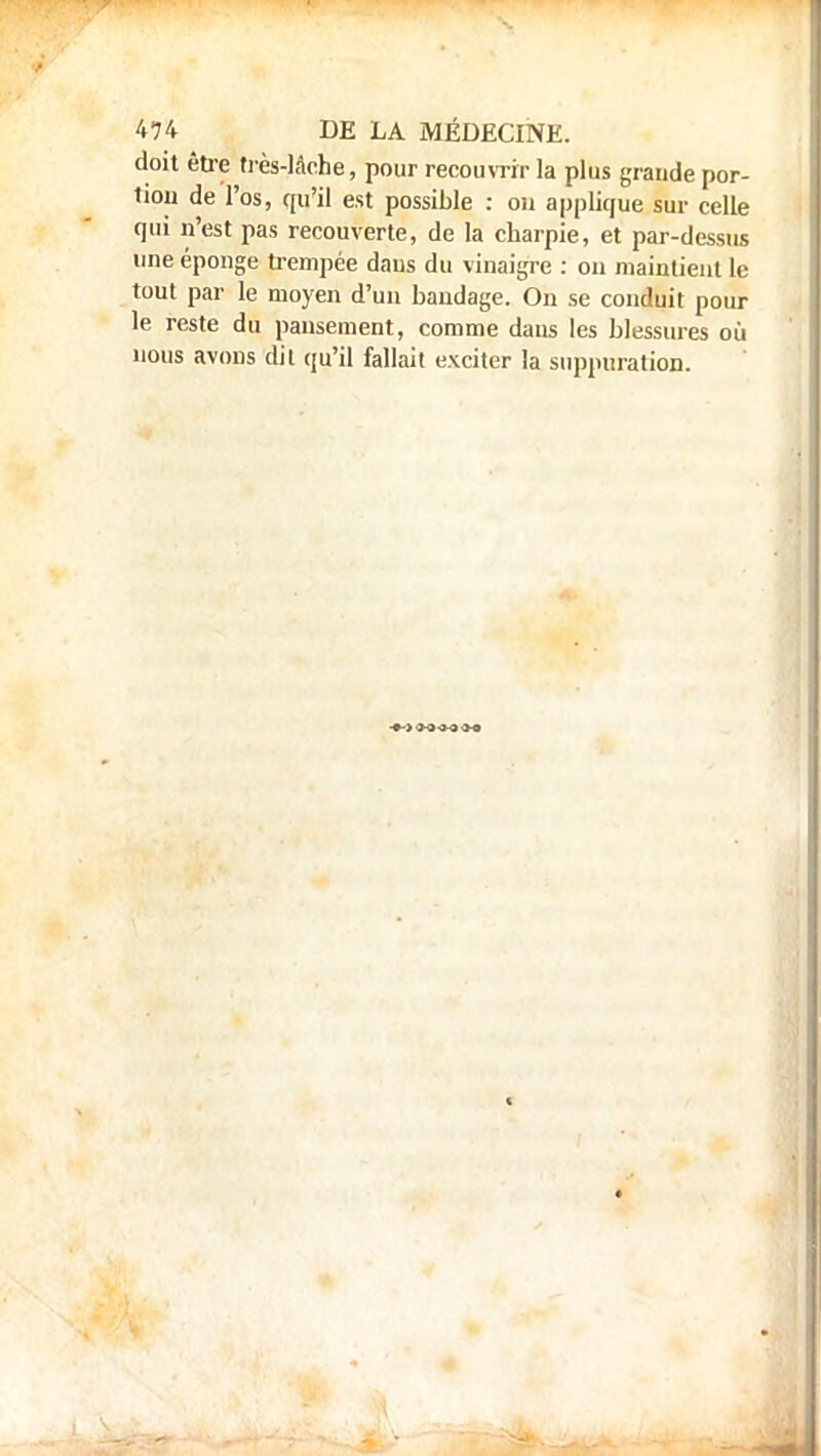 doit être très-lâche, pour recouvrir la plus grande por- tion de l'os, qu'il est possible : ou applique sur celle qui n'est pas recouverte, de la charpie, et par-dessus une éponge trempée dans du vinaigre : on maintient le tout par le moyen d'un bandage. Ou se conduit pour le reste du pansement, comme dans les blessures où nous avons dit qu'il fallait exciter la suppuration.