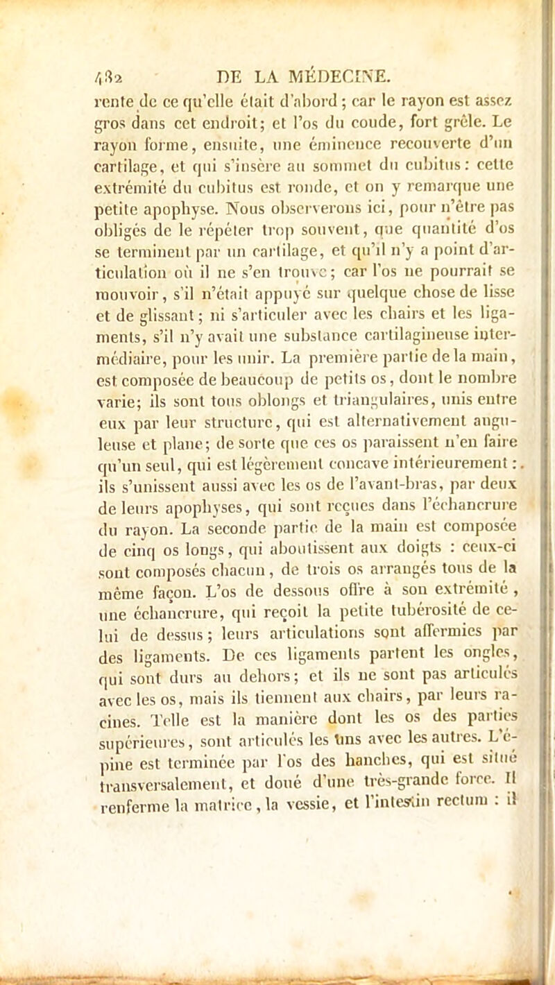 rente de ce qu'elle était d'abord ; car le rayon est assez gros dans cet endroit; et l'os du coude, fort grêle. Le rayon forme, ensuite, une éminence recouverte d'un cartilage, et qui s'insère au sommet du cubitus: cette extrémité du cubitus est ronde, et on y remarque une petite apophyse. Nous observerons ici, pour n'être pas obligés de le répéter trop souvent, que quantité d'os se terminent par un cartilage, et qu'il n'y a point d'ar- ticulation où il ne s'en trouve; car l'os ne pourrait se mouvoir, s'il n'était appuyé sur quelque chose de lisse et de glissant ; ni s'articuler avec les chairs et les liga- ments, s'il n'y avait une substance cartilagineuse inter- médiaire, pour les unir. La première partie delà main, est composée de beaucoup de petits os, dont le nombre varie; ils sont tous oblongs et triangulaires, unis entre eux par leur structure, qui est alternativement angu- leuse et plane; de sorte que ces os paraissent n'en faire qu'un seul, qui est légèrement concave intérieurement : ils s'unissent aussi avec les os de ['avant-bras, par deux de leurs apophyses, qui sont reçues dans Péchancrune du rayon. La seconde partie de la main est composée de cinq os longs, qui aboutissent aux doigts : ceux-ci sont composés chacun, de trois os arrangés tous de la même façon. L'os de dessous offre à son extrémité , une échancrure, qui reçoit la petite tubérosité de ce- lui de dessus ; leurs articulations sont affermies par des ligaments. De ces ligaments partent les ongles, qui sont durs au dehors ; et ils ne sont pas articulés avec les os, mais ils tiennent aux chairs, par leurs ra- cines. Telle est la manière dont les os des parties supérieures, sont articulés les tins avec les autres. L'é- pine est terminée par l'os des hanches, qui est situé transversalement, et doué d'une très-grande foire. Il renferme la matrice, la vessie, et l'intestin recluni : il