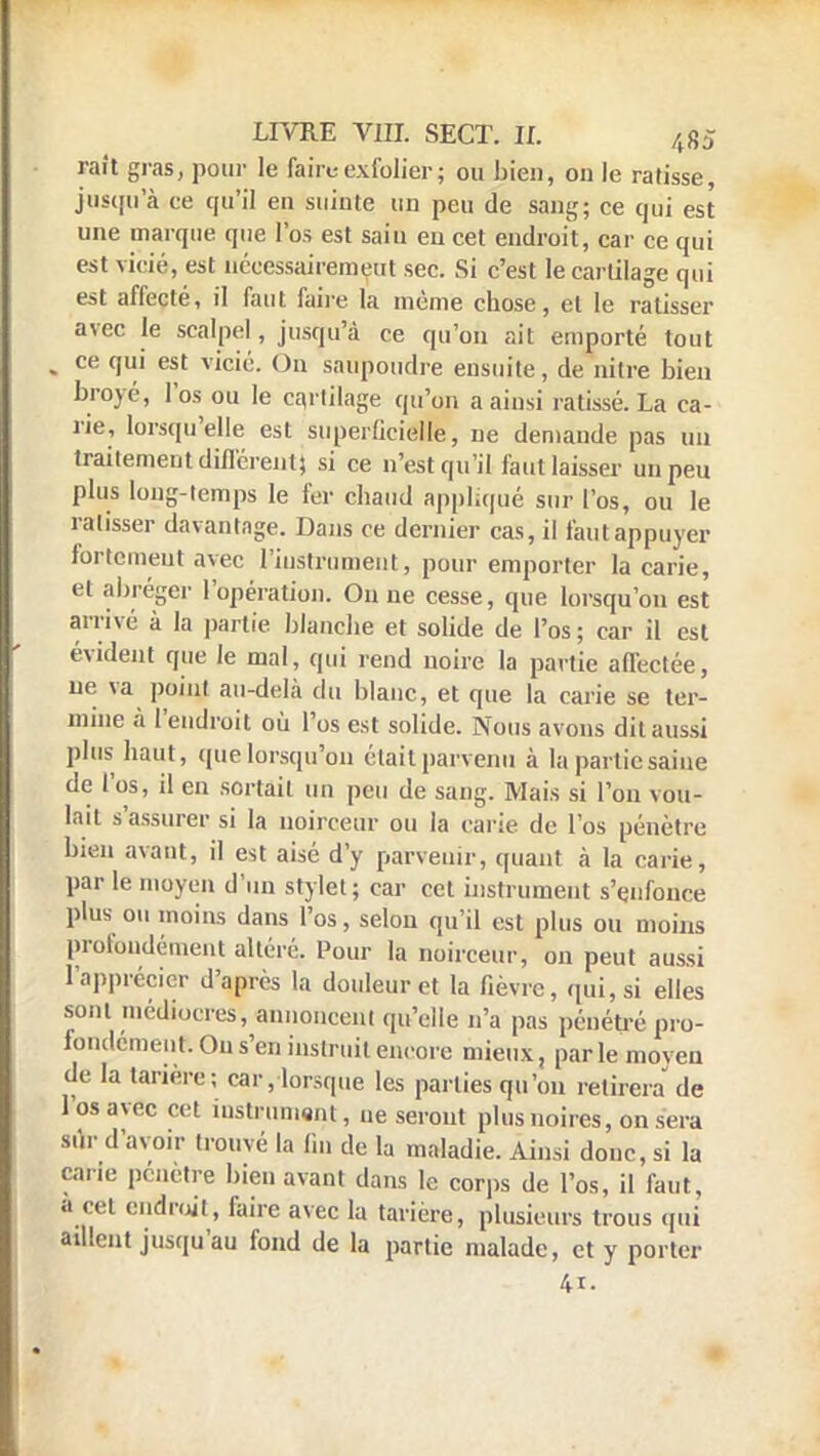 rait gras, pour le faire exfolier; ou bien, on le ratisse, jusqu'à ce qu'il en suiute un peu de sang; ce qui est une marque que l'os est sain en cet endroit, car ce qui est vicié, est nécessairement sec. Si c'est le cartilage qui est affecté, il faut, faire la même chose, et le ratisser avec le scalpel, jusqu'à ce qu'on ait emporté tout , ce qui est vicié. On saupoudre ensuite, de nitre bien broyé, l'os ou le cartilage qu'on a ainsi ratissé. La ca- ne, lorsqu'elle est superficielle, ne demande pas un traitement différent) si ce n'est qu'il faut laisser un peu plus long-temps le fer chaud appliqué sur l'os, ou le ratisser davantage. Dans ce dernier cas, il fautappuyer fortement avec l'instrument, pour emporter la carie, et abréger l'opération. Ou ne cesse, que lorsqu'on est arrivé à la partie blanche et solide de l'os ; car il est évident que le mal, qui rend noire la partie affectée, ne va point au-delà du blanc, et que la carie se ter- mine à l'endroit où l'os est solide. Nous avons dit aussi plus haut, que lorsqu'on était parvenu à la partie saine de l'os, il en sortait un peu de sang. Mais si l'on vou- lait s'assurer si la noirceur ou la carie de l'os pénètre bien avant, il est aisé d'y parvenir, quant à la carie, par le moyen d'un stylet; car cet instrument s'enfonce plus ou moins dans l'os, selon qu'il est plus ou moins profondément altéré. Pour la noirceur, on peut aussi L'apprécier d'après la douleur et la fièvre, qui, si elles sont médiocres, annoncent qu'elle n'a pas pénétré pro- fondément. On s'en instruit encore mieux, par le moven de la tarière; car, lorsque les parties qu'on retirera de l'os avec cet inslpumsat, ne seront plus noires, on sera sur d'avoir trouvé la fin de la maladie. Ainsi donc, si la cane pénètre bien avant dans le corps de l'os, il faut, à cet endroit, faire avec la tarière, plusieurs trous qui aillent jusqu'au fond de la partie malade, et y porter 4i.