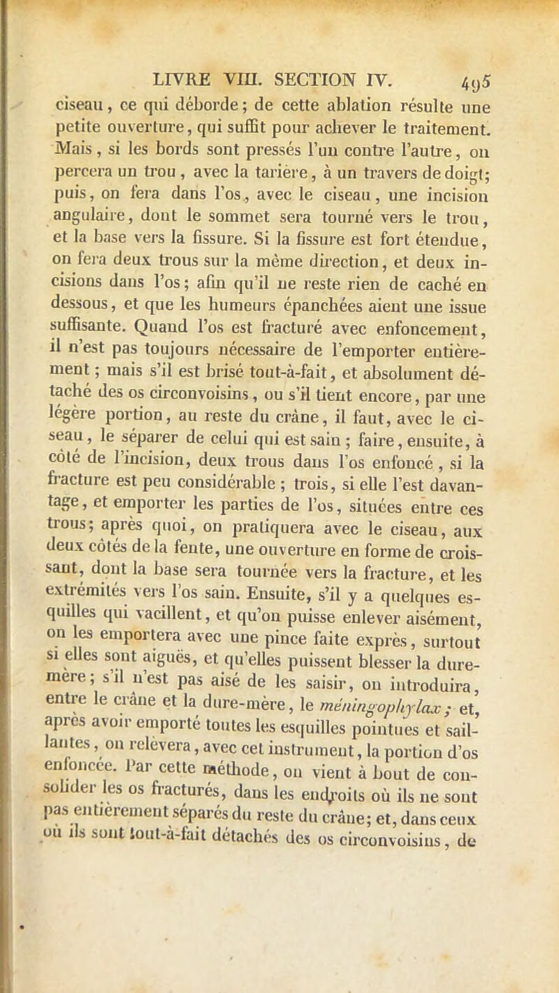 ciseau, ce qui déborde; de cette ablation résulte une petite ouverture, qui suffit pour achever le traitement. Mais , si les bords sont pressés l'un contre l'autre, on percera un trou, avec la tarière, à un travers de doigt; puis, on fera dans l'os, avec le ciseau, une incision angulaire, dout le sommet sera tourné vers le trou, et la base vers la fissure. Si la fissure est fort étendue, on fera deux trous sur la même direction, et deux in- cisions dans l'os ; afin qu'il ne reste rien de caché en dessous, et que les humeurs épanchées aient une issue suffisante. Quand l'os est fracturé avec enfoncement, il n'est pas toujours nécessaire de l'emporter entière- ment ; mais s'il est brisé tout-à-fait, et absolument dé- taché des os circonvoisins, ou s'il tient encore, par une légère portion, au reste du crâne, il faut, avec le ci- seau, le séparer de celui qui est sain ; faire, ensuite, à colé de l'incision, deux trous dans l'os enfoncé, si la fracture est peu considérable ; trois, si elle l'est davan- tage, et emporter les parties de l'os, situées entre ces trous; après quoi, on pratiquera avec le ciseau, aux deux côtés de la fente, une ouverture en forme de crois- sant, dont la base sera tournée vers la fracture, et les extrémités vers l'os sain. Ensuite, s'il y a quelques es- quilles qui vacillent, et qu'on puisse enlever aisément, on les emportera avec une pince faite exprès, surtout si elles sont aiguës, et qu'elles puissent blesser la dure- mere; s'il n'est pas aisé de les saisir, on introduira, entre le crâne et la dure-mère, le méiùngopkrlax; et après avoir emporté toutes les esquilles pointues et sail- lantes , on relèvera, avec cet instrument, la portion d'os enfoncée. Par cette méthode, ou vient à bout de con- solider les os fracturés, dans les eiidjroils où ils ne sont pas entièrement séparés du reste du crâne; et, dans ceux ou ils sont loul-à-fait détachés des os circonvoisins, de