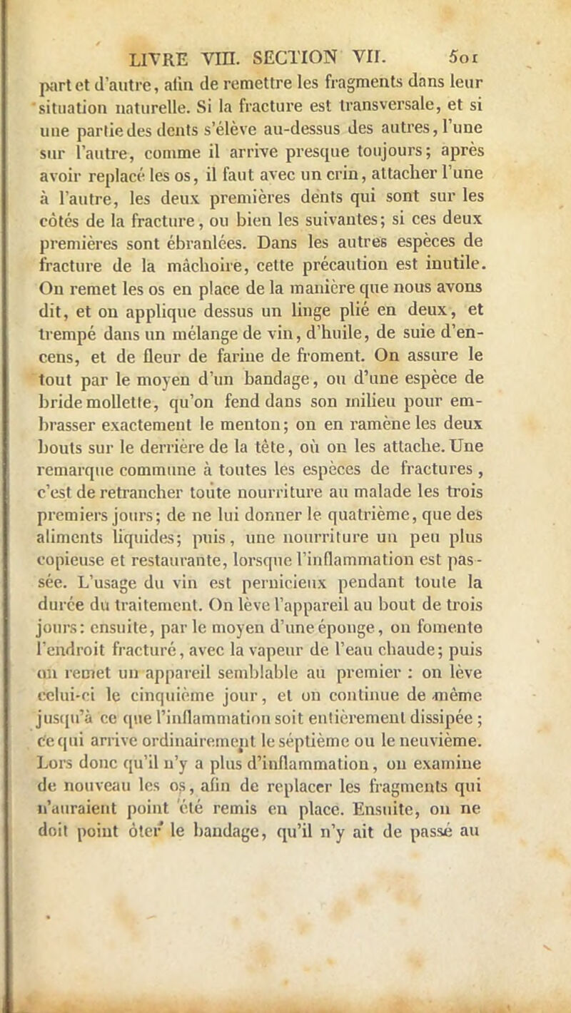 part et d'autre, afin de remettre les fragments dans leur situation naturelle. Si la fracture est transversale, et si une partie des dents s'élève au-dessus des autres, l'une sur l'autre, comme il arrive presque toujours; après avoir replacé les os, il faut avec un crin, attacher l'une à l'autre, les deux premières dents qui sont sur les côtés de la fracture, ou bien les suivantes; si ces deux premières sont ébranlées. Dans les autres espèces de fracture de la mâchoire, cette précaution est inutile. On remet les os en place de la manière que nous avons dit, et on applique dessus un linge plié en deux, et trempé dans un mélange de vin, d'huile, de suie d'en- cens, et de fleur de farine de froment. On assure le tout par le moyen d'un bandage, ou d'une espèce de bride mollette, qu'on fend dans son milieu pour em- brasser exactemeut le menton; on en ramène les deux bouts sur le derrière de la tète, où on les attache.Une remarque commune à toutes les espèces de fractures , c'est de retrancher toute nourriture au malade les trois premiers jours; de ne lui donner le quatrième, que des aliments liquides; puis, une nourriture un peu plus copieuse et restaurante, lorsque l'inflammation est pas- sée. L'usage du vin est pernicieux pendant toute la durée du traitement. On lève l'appareil au bout de trois jours: ensuite, par le moyen d'une éponge, on fomente l'endroit fracturé, avec la vapeur de l'eau chaude; puis n i remet un appareil semblable au premier : on lève celui-ci le cinquième jour, et on continue de même jusqu'à ce que l'inflammation soit entièrement dissipée ; de qui arrive ordinairement le septième ou le neuvième. Lors donc qu'il n'y a plus d'inflammation, on examine de nouveau les os, afin de replacer les fragments qui n'auraient point été remis en place. Ensuite, on ne doit point ôter le bandage, qu'il n'y ait de passé au