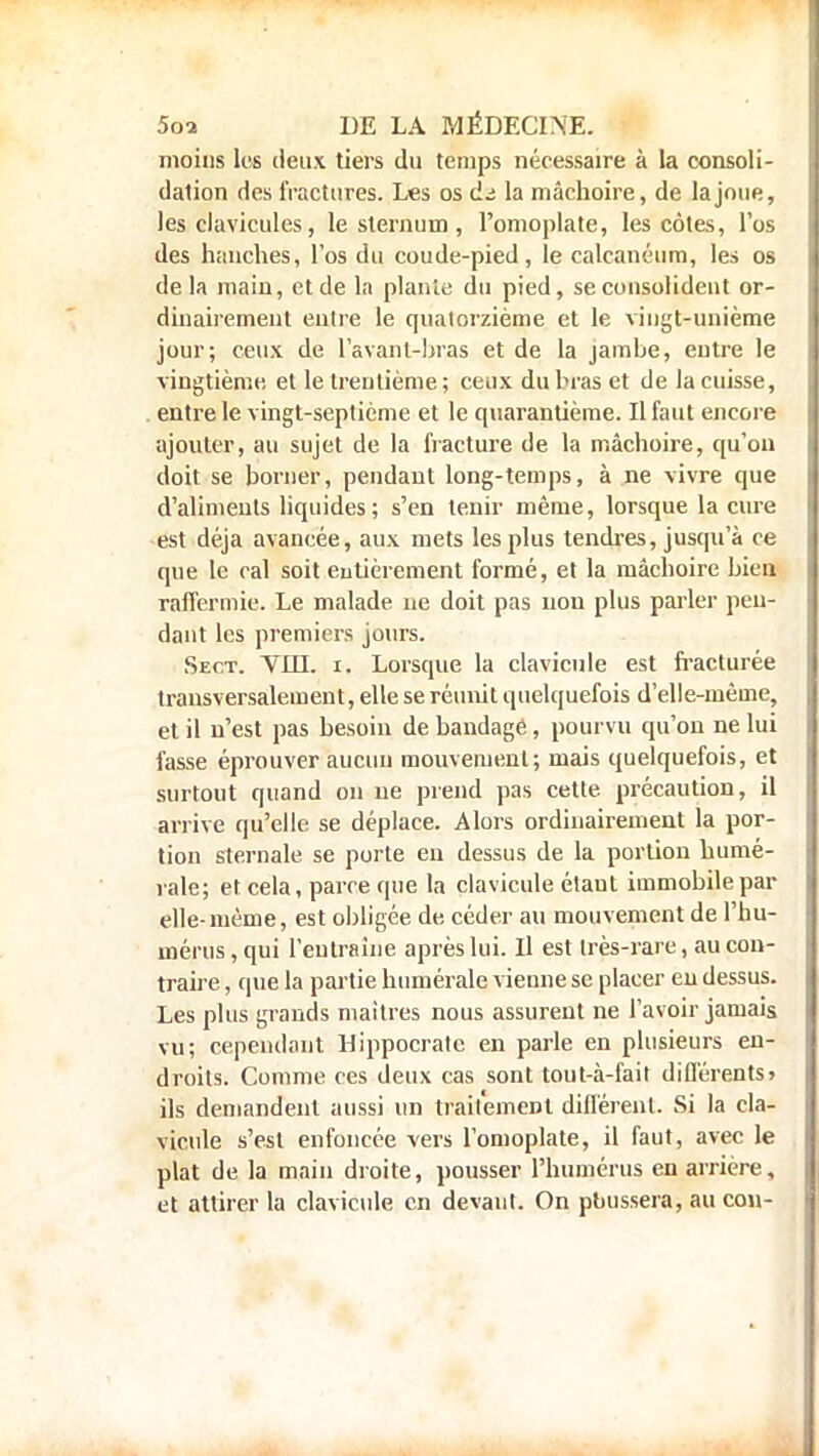 moins les deux tiers du temps nécessaire à la consoli- dation des fractures. Les os di la mâchoire, de la joue, les clavicules, le sternum , l'omoplate, les côtes, l'os des hanches, l'os du coude-pied, le calcanéum, les os de la main, et de la plante du pied, se consolident or- dinairement entre le quatorzième et le vingt-unième jour; ceux de lavant-bras et de la jambe, entre le vingtième et le trentième ; ceux du bras et de la cuisse, entre le vingt-septième et le quarantième. Il faut encore ajouter, au sujet de la fracture de la mâchoire, qu'on doit se borner, pendant long-temps, à ne vivre que d'aliments liquides ; s'en tenir même, lorsque la cure est déjà avancée, aux mets les plus tendres, jusqu'à ce que le cal soit entièrement formé, et la mâchoire bien raffermie. Le malade ne doit pas non plus parler pen- dant les premiers jours. Sect. VUE. i. Lorsque la clavicule est fracturée transversalement, elle se réunit quelquefois d'elle-même, et il n'est pas besoin de bandage, pourvu qu'on ne lui fasse éprouver aucun mouvement; mais quelquefois, et surtout quand on ue prend pas cette précaution, il arrive qu'elle se déplace. Alors ordinairement la por- tion sternale se porte en dessus de la portion numé- rale; et cela, parce que la clavicule étant immobile pat- elle-même, est obligée de céder au mouvement de l'hu- mérus , qui l'entraîne après lui. Il est très-rare, au con- traire , que la partie numérale, vienne se placer eu dessus. Les plus grands maîtres nous assurent ne l'avoir jamais vu; cependant Hippocratc en parle en plusieurs en- droits. Comme ces deux cas sont tout-à-fait différents» ils demandent aussi un traitement différent. Si la cla- vicule s'est enfoncée vers l'omoplate, il faut, avec le plat de la main droite, pousser l'humérus en arrière, et attirer la clavicule en devant. On pbussera, au cou-