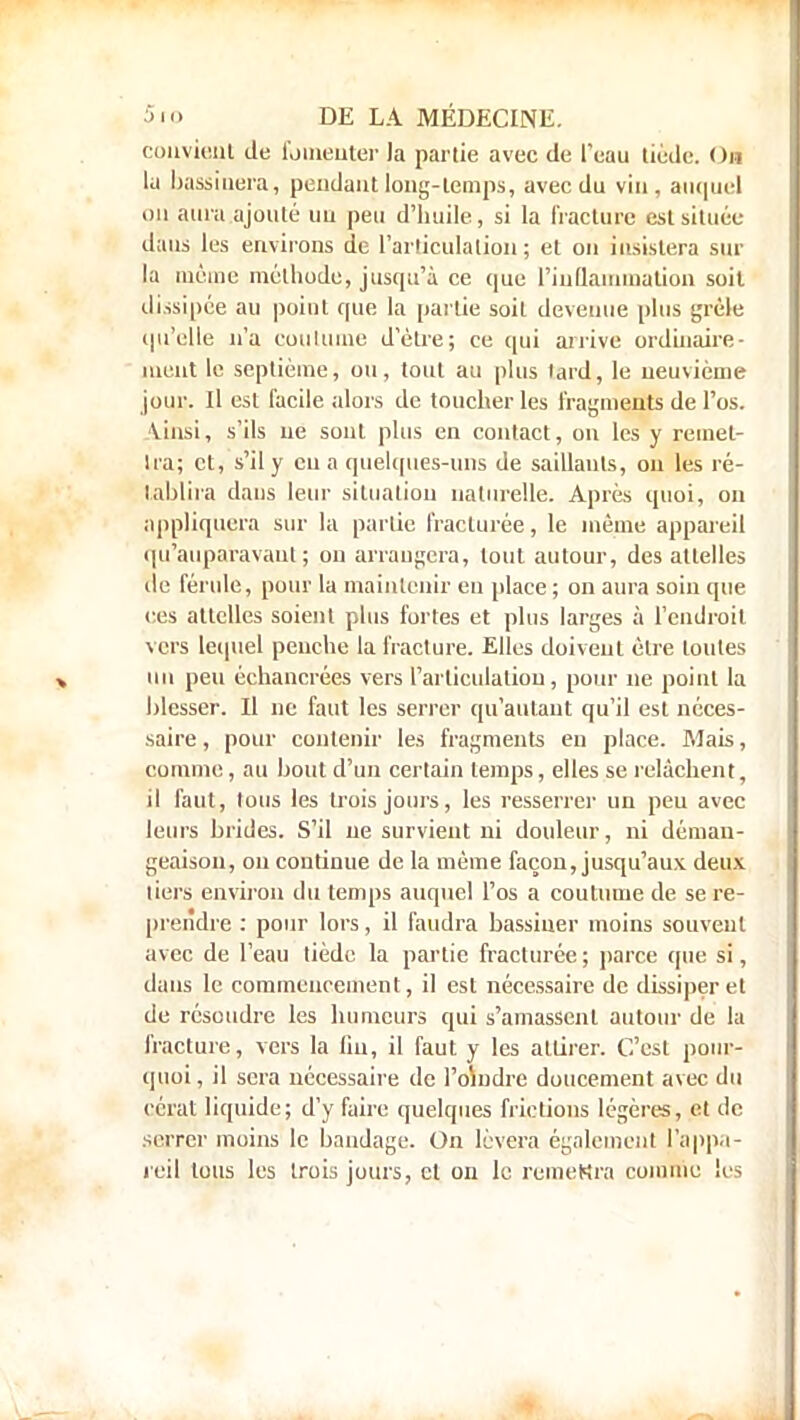 convient de fomenter la partie avec de l'eau tiède. On Id bassinera, pendant long-temps, avec du vin, auquel on aura ajouté uu peu d'huile, si la fracture est située dans les environs de l'articulation; et on insistera sur la même méthode, jusqu'à ce que l'inflammation soit dissipée au point que la partie soit devenue plus grêle qu'elle n'a coutume d'être; ce qui arrive ordinaire- ment le septième, ou, tout au plus tard, le neuvième jour. Il est facile alors de toucher les fragments de l'os. \insi, s'ils ne sont plus en contact, ou les y remet- tra; et, s'il y eu a quelques-uns de saillants, on les ré- tablira dans leur situation naturelle. Après quoi, on appliquera sur la partie fracturée, le même appareil qu'auparavant; on arrangera, tout autour, des attelles de férule, pour la maintenir en place ; on aura soin que ces attelles soient plus fortes et plus larges à rendrait vers lequel penche la fracture. Elles doivent être toutes uu peu échancrées vers l'articulation, pour ne point la blesser. Il ne faut les serrer qu'autant qu'il est néces- saire , pour contenir les fragments en place. Mais, comme, au bout d'un certain temps, elles se relâchent, il faut, tous les trois jours, les resserrer un peu avec leurs brides. S'il ne survient ni douleur, ni déman- geaison, on continue de la même façon, jusqu'aux deux liers environ du temps auquel l'os a coutume de se re- prendre : pour lors, il faudra bassiner moins souvent avec de l'eau tiède la partie fracturée; parce que si, dans le commencement, il est nécessaire de dissiper et de résoudre les humeurs qui s'amassent autour de la fracture, vers la lin, il faut y les attirer. C'est pour- quoi, il sera nécessaire de l'oindre doucement avec du eérat liquide; d'y faire quelques frictions légères, et de serrer moins le bandage. On lèvera également l'appa- reil tous les trois jours, cl on le remettra comme les