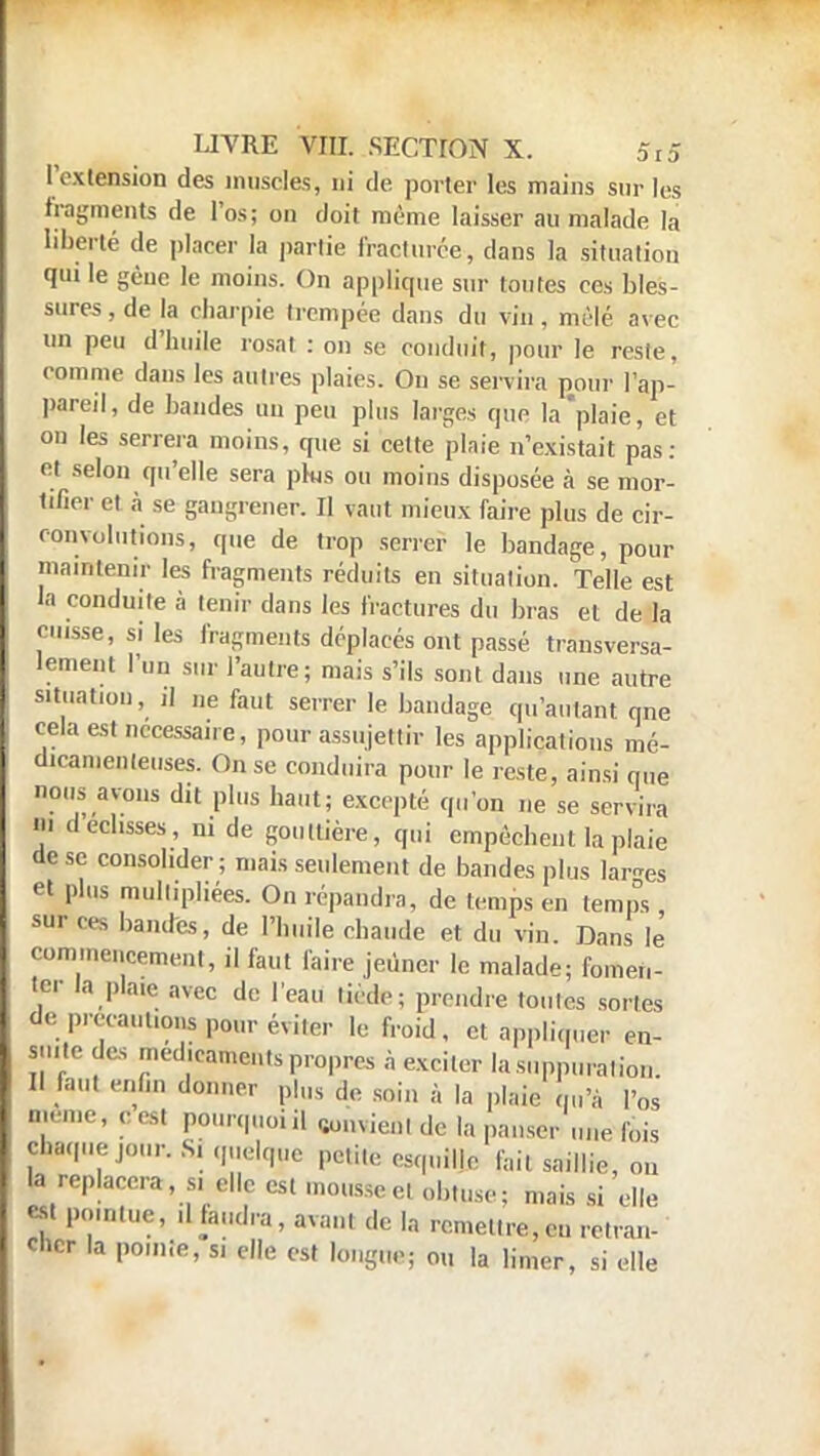 l'extension des muscles, ni de porter les mains sur les fragments de l'os; on doit même laisser au malade la liberté de placer la partie fracturée, clans la situation qui le gène le moins. On applique sur toutes ces bles- sures , de la charpie trempée dans du vin, mêlé avec un peu d'huile rosat : on se conduit, pour le reste, comme dans les autres plaies. Ou se servira pour l'ap- pareil, de bandes un peu plus larges que la'plaie, et on les serrera moins, que si cette plaie n'existait pas : et selon qu'elle sera pks ou moins disposée à se mor- tifier et à se gangrener. Il vaut mieux faire plus de cir- convolutions, que de trop serrer le bandage, pour maintenir les fragments réduits en situation. Telle est la conduite à tenir dans les fractures du bras et de la puisse, si les fragments déplacés ont passé transversa- lement l'un sur l'autre; mais s'ils sont dans une autre situation, ,1 „e faut serrer le bandage qu'autant qne cela est nécessaire, pour assujettir les applications mé- dicamenteuses. On se conduira pour le reste, ainsi que nous avons dit plus haut; excepté qu'on ne se servira m dédisses, ni de gouttière, qui empêchent la plaie de se consolider; mais seulement de bandes plus larges e» plus mull.pliées. On répandra, de temps en temps sur ces bandes, de l'huile chaude et du vin Dans le commencement, il faut faire jeûner le malade; fomen- ter la plaie avec de l'eau licde; prendre toutes sortes de précautions pour éviter le froid, et appliquer en- suite des médicaments propres à exciler la suppuration. Il faut enfin donner p|„s <|e soin à la plaie L'â l'os même, ces) pourquoi il «u.,x,v.,i ,le i., panser une fois chaque jour. Si quelque petite esquille fait saillie, ou la replacera si elle est mousse et obtuse; mais si elle m pointue, .1 faudra, avant de la remettre,eu retran- cher la pointe, si elle est longue; ou la limer, si elle