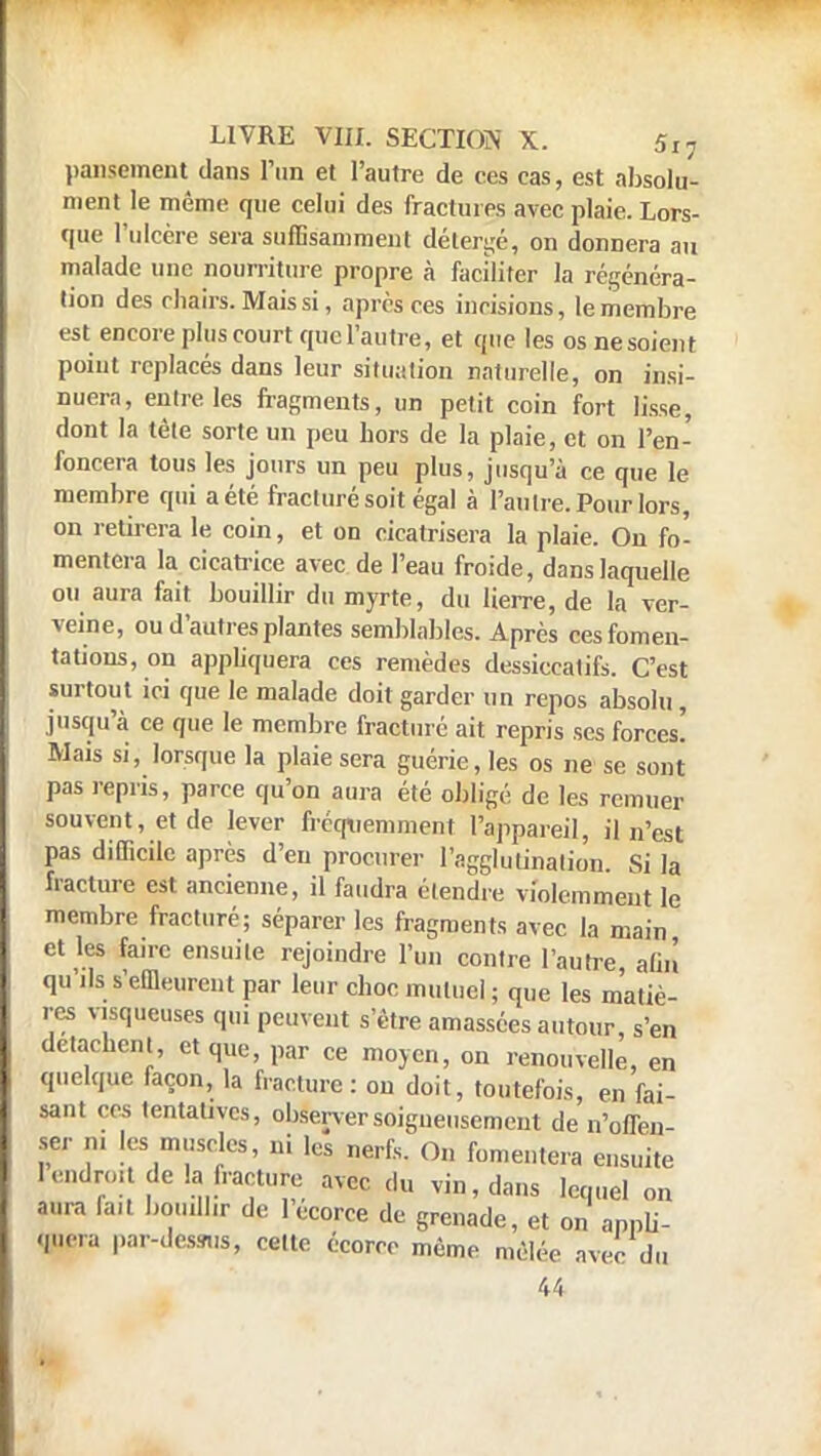 pansement dans l'un et l'autre de ces cas, est absolu* ment le même que celui des fractures avec plaie. Lors- que l'ulcère sera suffisamment déterré, on donnera au malade une nourriture propre à faciliter la régénéra- lion des chairs. Mais si, après ces incisions, le membre est encore plus court quel'autre, et que les os ne soient point replacés dans leur situation naturelle, on insi- nuera, entre les fragments, un petit coin fort lisse, dont la tête sorte un peu hors de la plaie, et on l'en- foncera tous les jours un peu plus, jusqu'à ce que le membre qui a été fracturé soit égal à l'autre. Pour lors, on retirera le coin, et on cicatrisera la plaie. On fo- mentera la cicatrice avec de l'eau froide, dans laquelle ou aura fait bouillir du myrte, du lierre, de la ver- veine, ou d'autres plantes semblables. Après ces fomen- tations, on appliquera ces remèdes dessiccatifs. C'est surtout ici que le malade doit garder un repos absolu , jusqu'à ce que le membre fracturé ait repris ses forces! Mais si, lorsque la plaie sera guérie, les os ne se sont pas repris, parce qu'on aura été obligé de les remuer souvent, et de lever fréquemment l'appareil, il n'est pas difficile après d'en procurer l'agglutination. Si la fracture est ancienne, il faudra étendre violemment le membre fracturé; séparer les fragments avec la main et les faire ensuite rejoindre l'un contre l'autre, afin qu ils s'effleurent par leur choc mutuel ; que les matiè- res visqueuses qui peuvent s'être amassées autour, s'en détachent, et que, par ce moyen, on renouvelle, en quelque façon, la fracture : on doit, toutefois, en fai- sant ces tentatives, observer soigneusement de n'offen- ser ai ks muscles, ni les nerfs. On fomentera ensuite I endroit de la fracture avec du vin, dans lequel on aura fait bouillir de lecorce de grenade, et on appli- quera par-dessus, cette écorce même mêlée avec du 44