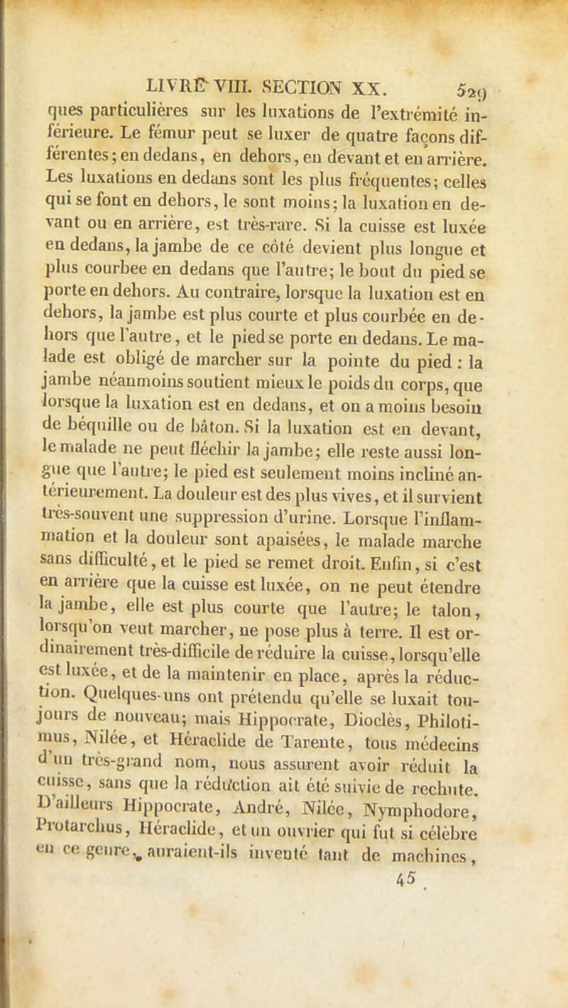 ques particulières sur les luxations de l'extrémité in- férieure. Le fémur peut se luxer de quatre façons dif- férentes ; en dedans, en dehors, en devant et eu arrière. Les luxations en dedans sont les plus fréquentes; celles qui se font en dehors, le sont moins; la luxation en de- vant ou en arrière, est tics-rare. Si la cuisse est luxée en dedans, la jambe de ce côté devient plus longue et plus courbée en dedans que l'autre; le bout du pied se porte en dehors. Au contraire, lorsque la luxation est en dehors, la jambe est plus courte et plus courbée en de- hors que l'autre, et le piedse porte en dedans. Le ma- lade est obligé de marcher sur la pointe du pied : la jambe néanmoins soutient mieux le poids du corps, que lorsque la luxation est en dedans, et on a moins besoin de béquille ou de bâton. Si la luxation est en devant, le malade ne peut fléchir la jambe; elle reste aussi lon- gue que l'autre; le pied est seulement moins incliné an- térieurement. La douleur est des plus vives, et il survient très-souvent une suppression d'urine. Lorsque l'inflam- mation et la douleur sont apaisées, le malade marche sans difficulté, et le pied se remet droit. Enfin, si c'est en arrière que la cuisse est luxée, on ne peut étendre la jambe, elle est plus courte que l'autre; le talon, lorsqu'on veut marcher, ne pose plus à terre. Il est or- dinairement très-difficile de réduire la cuisse, lorsqu'elle est luxée, et de la maintenir en place, après la réduc- tion. Quelques-uns ont prétendu qu'elle se luxait tou- jours de nouveau; mais Hippoerate, Dioclès, Philoti- mus, Nilée, et Héraclide de ïarente, tous médecins d'un très-grand nom, nous assurent avoir réduit, la cuisse, sans que la rédaction ait été suivie de rechute. D'ailleurs Hippoerate, André, Nilée, Nymphodore, l'rotarchus, Héraclide, et un ouvrier qui fut si célèbre '' «•'• g«'urev auraient-ils inventé tant de machines, 45