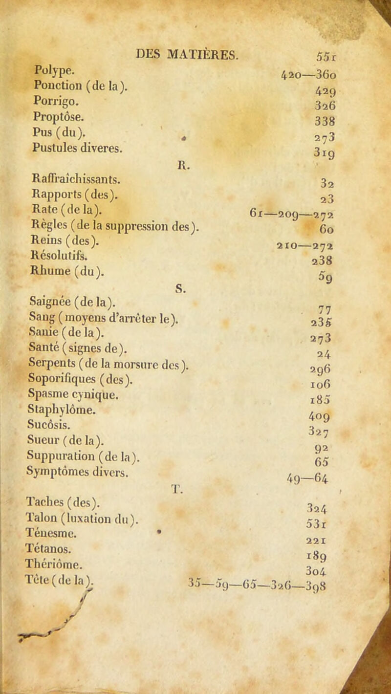 Pol>Pe- 420—36o Ponction (de la). ^Q Porrigo. 3a6 Proptôse. 338 Pn»(du). , 2?3 Pustules diveres. 3 rg R. RafTraichissants. 3a Rapports (des). a3 Rate (de la). 61—209—272 Règles ( de la suppression des ). 60 Reins (des). 210—272 Résolutifs. 23g Rhume (du). 5 S. Saignée (de la). 7? Sang (moyens d'arrêter le). 23g Sanie(dela). 2?3 Santé (signes de). 2/+ Serpents (de la morsure des). 2qg Soporifiques (des). Io6 Spasme cynique. l8j Staphylôme. 4og Sucôsis Sueur (de la) 327 92 Suppuration (de la). 65 Symptômes divers. , g, ï. Taches (des). 3a4 Talon (luxation du). 53r 221 189 3o4 Tetc (de la). &-59-65—3a6-^39S Téuesme Tétanos. Thériôme