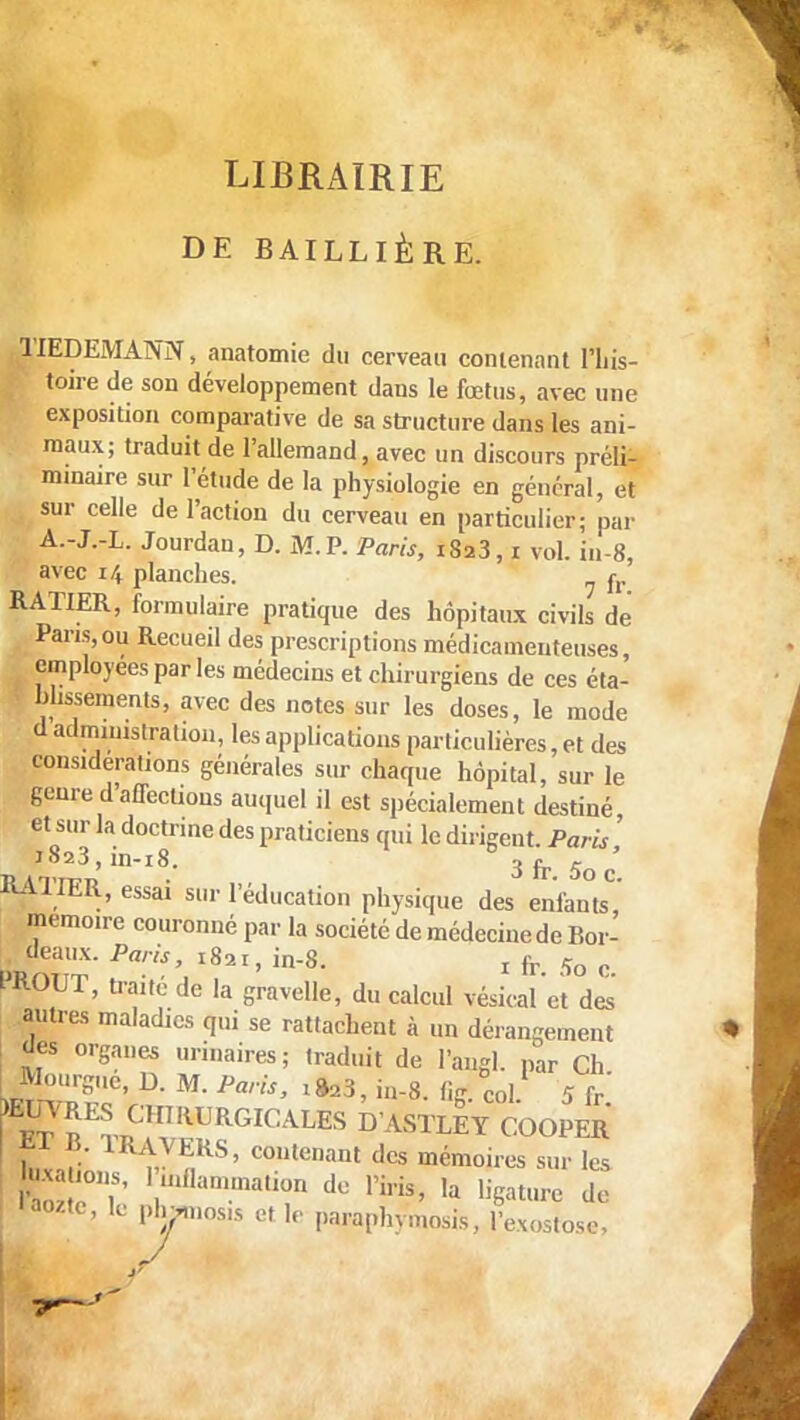 LIBRAIRIE DE BAILLIÈRE. TIEDEMANN, anatomie du cerveau contenant l'his- toire de son développement dans le fœtus, avec une exposition comparative de sa structure dans les ani- maux; traduit de l'allemand, avec un discours préli- minaire sur l'étude de la physiologie en général, et sur celle de l'action du cerveau en particulier; par A.-J.-L. Jourdan, D. M.P. Paris, i8a3, i vol. iii-8, avec i/, planches. fr RAÏIER, formulaire pratique des hôpitaux civils de Pans,ou Recueil des prescriptions médicamenteuses, employées par les médecins et chirurgiens de ces éta- blissements, avec des notes sur les doses, le mode d administration, les applications particulières, et des considérations générales sur chaque hôpital, sur le genre d'affections auquel il est spécialement destiné et sur la doctrine des praticiens qui le dirigent. Paris ' J023, in-18. 3 fr 5o ' RATIER, essai sur l'éducation physique des enfants^ mémoire couronné par la société de médecine de Bor- deaux. Paris, 1821, in-8. , fr 5o c MIOUT, traité de la gravelle, du calcul vésical'et des' autres maladies qui se rattachent à un dérangement des organes urinaires; traduit de l'angl. par Ch Mourgue, D. M. Paris, t ft.3, in-8. fig. col 5 fr' J^CHIRDRGICALES D ASTLEY COOPER î, :•• 1RA,VEKS, contenant des mémoires sur les taxa ions, 1 inflammation de l'iris, la ligature de n>oztc, le phMnos.5 elle paraphymosis, l'exostose,
