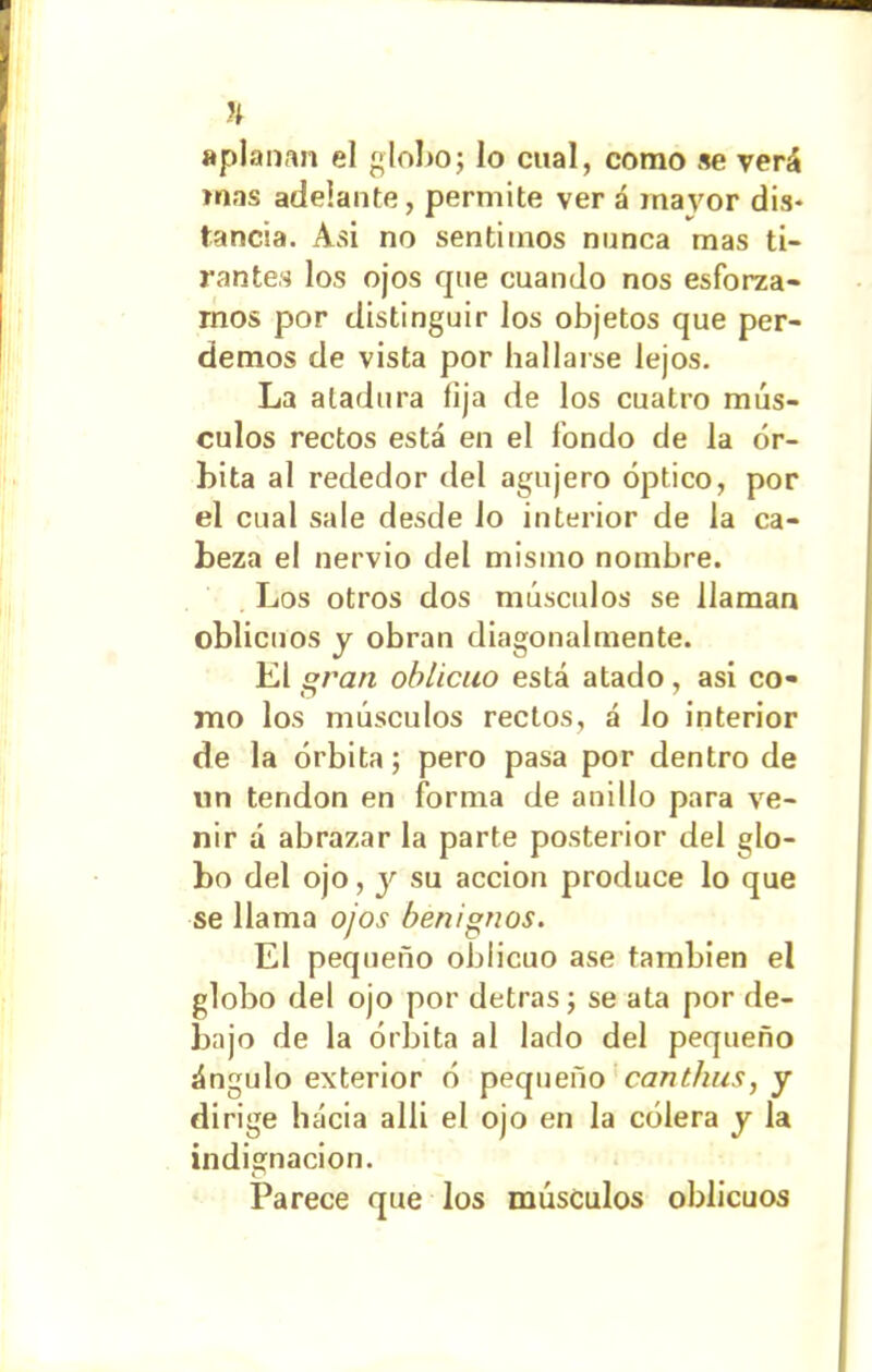 % aplanan el globo; lo cual, como se verá mas adelante, permite ver á mavor dis- tancia. Asi no sentimos manca mas ti- rantes los ojos que cuando nos esforza- mos por distinguir los objetos que per- demos de vista por hallarse lejos. La atadura lija de los cuatro mús- culos rectos está en el fondo de la ór- bita al rededor del agujero óptico, por el cual sale desde lo interior de la ca- beza el nervio del mismo nombre. Los otros dos músculos se llaman oblicuos y obran diagonalmente. El gran oblicuo está atado, asi co- mo los músculos rectos, á lo interior de la órbita; pero pasa por dentro de un tendón en forma de anillo para ve- nir á abrazar la parte posterior del glo- bo del ojo, y su acción produce lo que se llama ojos benignos. El pequeño oblicuo ase también el globo del ojo por detras; se ata por de- bajo de la órbita al lado del pequeño ángulo exterior ó pequeño canthus, y dirige hacia allí el ojo en la cólera y la indignación. Parece que los músculos oblicuos