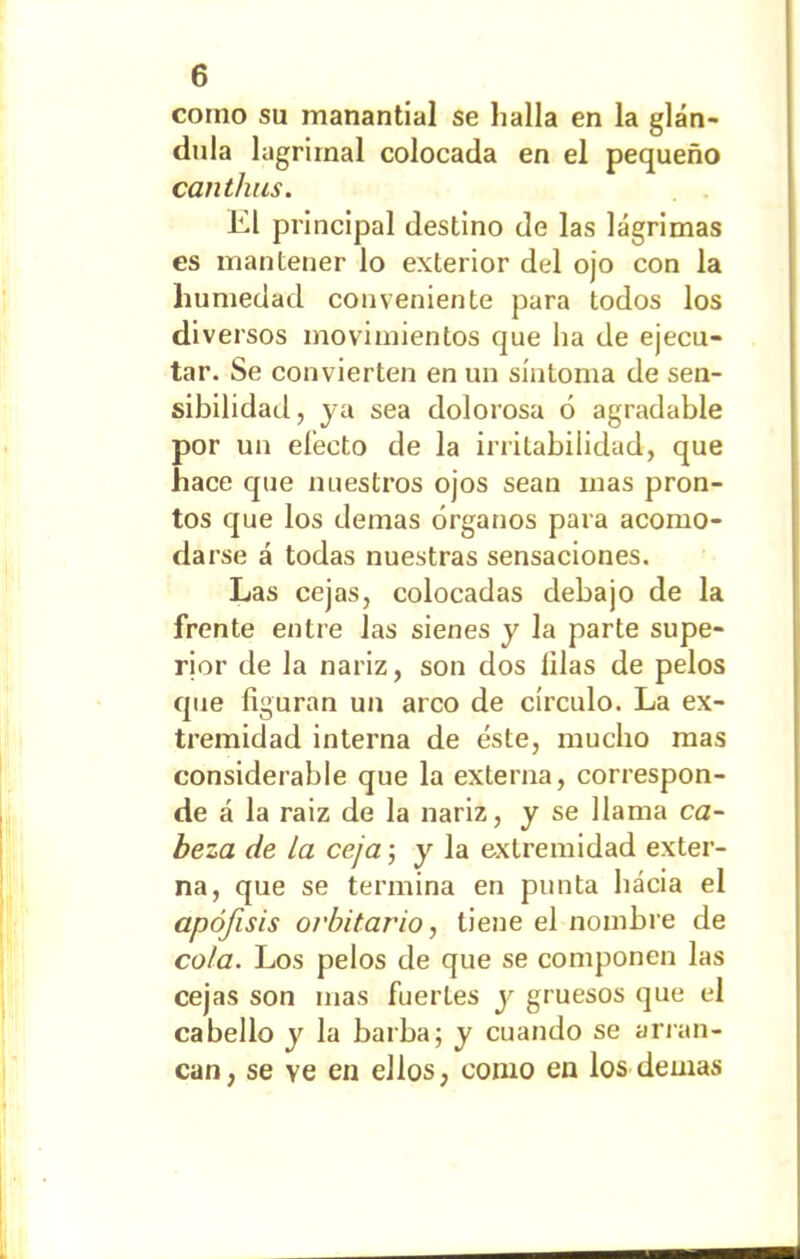 como su manantial se halla en la glán- dula lagrimal colocada en el pequeño canthus. El principal destino de las lágrimas es mantener lo exterior del ojo con la humedad conveniente para todos los diversos movimientos que ha de ejecu- tar. Se convierten en un síntoma de sen- sibilidad, ya sea dolorosa 6 agradable por un electo de la irritabilidad, que hace que nuestros ojos sean mas pron- tos que los demas órganos para acomo- da rse á todas nuestras sensaciones. Las cejas, colocadas debajo de la frente entre Jas sienes y la parte supe- rior de la nariz, son dos lilas de pelos que figuran un arco de círculo. La ex- tremidad interna de éste, mucho mas considerable que la externa, correspon- de á la raiz de la nariz, y se llama ca- beza de la ceja; y la extremidad exter- na, que se termina en punta hacia el apófisis orbitario, tiene el nombre de cota. Los pelos de que se componen las cejas son mas fuertes y gruesos que el cabello y la barba; y cuando se arran- can, se ve en ellos, como en los demas