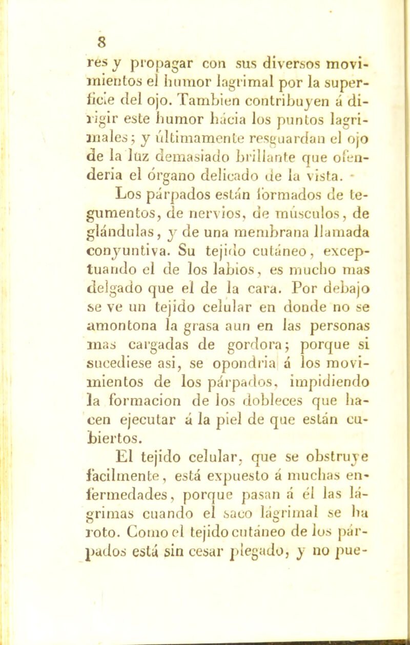 res y propagar con sus diversos movi- mientos eJ humor lagrimal por la super- ficie del ojo. También contribu ven á di- rigir este humor hacia los puntos lagri- males; y últimamente resguardan el ojo de la lüz demasiado brillante que ofen- derla el órgano delicado de la vista. - Los párpados están formados de te- gumentos, de nervios, de músculos, de glándulas, y de una membrana llamada conjuntiva. Su tejido cutáneo, excep- tuando el de los labios, es mucho mas delgado que el de la cara. Por debajo se ve un tejido celular en donde no se amontona la grasa aun en las personas mas cargadas de gordora; porque si sucediese asi, se opondría á los movi- mientos de los párpados, impidiendo ]a formación de los dobleces que ha- cen ejecutar á la piel de que están cu- biertos. El tejido celular, que se obstruye fácilmente, está expuesto á muchas en- fermedades, porque pasan á él las lá- grimas cuando el saco lagrimal se ha roto. Como el tejido cutáneo délos pár- pados está sin cesar plegado, y no pue-
