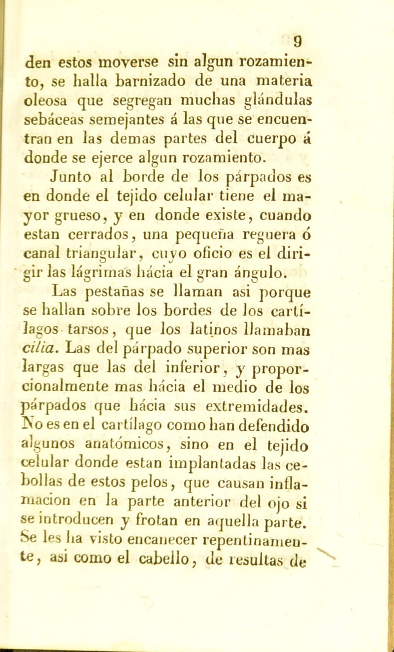den estos moverse sin algún rozamien- to, se halla barnizado de una materia oleosa que segregan muchas glándulas sebáceas semejantes á las que se encuen- tran en las demas partes del cuerpo á donde se ejerce algún rozamiento. Junto al borde de los párpados es en donde el tejido celular tiene el ma- yor grueso, y en donde existe, cuando están cerrados, una pequeña reguera ó canal triangular, cuyo oficio es el diri- gir las lágrimas hacia el gran ángulo. Las pestañas se llaman asi porque se hallan sobre los bordes de los cartí- lagos tarsos, que los latinos llamaban cilla. Las del párpado superior son mas largas que las del inferior , y propor- cionalmente mas hácia el medio de los párpados que hácia sus extremidades. ISo es en el cartílago como han defendido algunos anatómicos, sino en el tejido celular donde están implantadas las ce- bollas de estos pelos, que causan infla- mación en la parte anterior del ojo si se introducen y frotan en aquella parte. Se les ha visto encanecer repentinamen- te , asi como el cabello, de resultas de