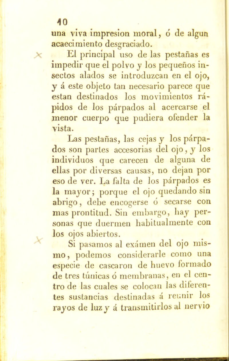 una viva impresión moral, ó de algún acaecimiento desgraciado. El principal uso de las pestañas es impedir que el polvo y los pequeños in- sectos alados se introduzcan en el ojo, y á este objeto tan necesario parece que están destinados los movimientos rá- pidos de los párpados al acercarse el menor cuerpo que pudiera ofender la vista. Las pestañas, las cejas y los párpa- dos son partes accesorias del ojo, y los individuos que carecen de alguna de ellas por diversas causas, no dejan por eso de ver. La falta de los párpados es la mayor; porque el ojo quedando sin abrigo, debe encogerse ó secarse con mas prontitud. Sin embargo, hay per- sonas que duermen habitualmente con los ojos abiertos. Si pasamos al examen del ojo mis- mo , podemos considerarle como una especie de cascaron de huevo formado de tres túnicas 6 membranas, en el cen- tro de las cuales se colocan las diferen- tes sustancias destinadas á reunir los rayos de luz y á transmitirlos al nervio