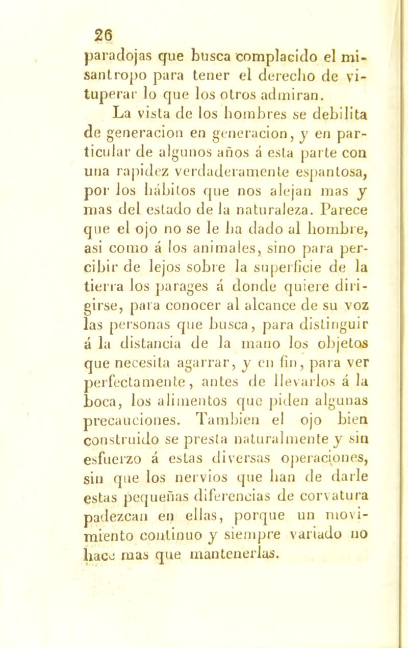 paradojas que busca complacido el mi- sántropo para tener el derecho de vi- tuperar lo que los otros admiran. La vista de los hombres se debilita de generación en generación, y en par- ticular de algunos años á esta parle con una rapidez verdaderamente espantosa, por los hábitos que nos alejan mas y mas del estado de la naturaleza. Parece que el ojo no se le ha dado al hombre, asi como á los animales, sino para per- cibir de lejos sobre la superficie de la tierra los parages á donde quiere diri- girse, para conocer al alcance de su voz las personas que busca, para distinguir á la distancia de la inano los objetos que necesita agarrar, y en fin, para ver perfectamente, antes de llevarlos á la boca, los alimentos que piden algunas precauciones. También el ojo bien construido se presta naturalmente y sin esfuerzo á estas diversas operaciones, sin que los nervios que han de darle estas pequeñas diferencias de con atura padezcan en ellas, porque un movi- miento continuo y siempre variado no hace rúas que mantenerlas.