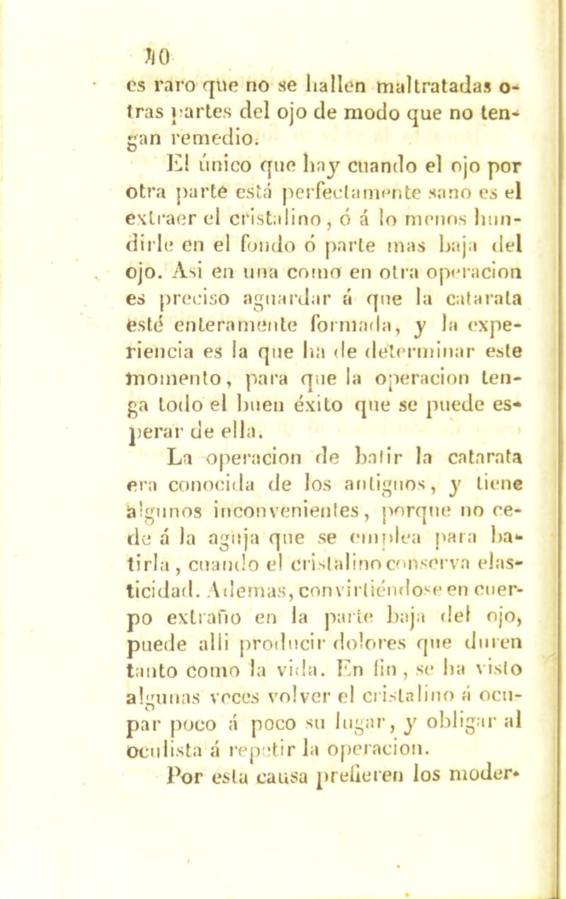 JiO es raro que no se hallen maltratadas o- tras {¡artes del ojo de modo que no ten- gan remedio. El único que hay cuando el ojo por otra parte está perfectamente sano es el extraer el cristalino, ó á lo menos hun- dirle en el fondo ó parte mas baja del ojo. Asi en una como en otra operación es preciso aguardar á que la catarata esté enteramente formada, y la expe- riencia es la que ha de determinar este momento, para que la operación ten- ga loilo el buen éxito que se perar de ella. La operación de batir la catarata era conocida de los antiguos, y tiene algunos inconvenientes, porque no ce- de á la aguja que se emplea para ba- tirla , cuando el cristalino conserva elas- ticidad. Ademas, convirtiéndose en cuer- po extraño en la parte baja «leí ojo, puede al i i producir dolores que duren tanto como la vida. En íin , se ha visto algunas veces volver el cristalino á ocu- par poco á poco su lugar, y obligar al oculista á repetir la operación. Por esta causa prefieren los moder*