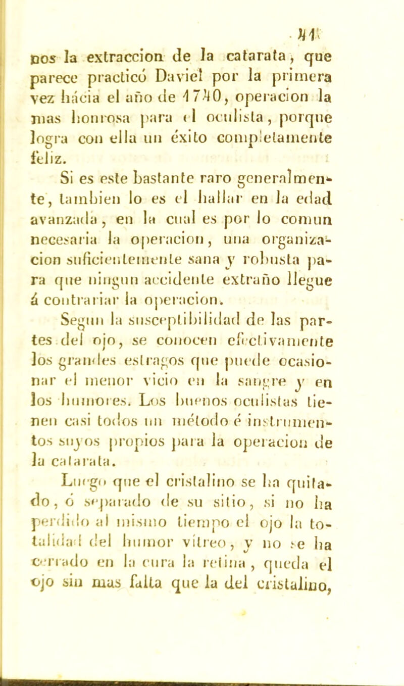 «IV dos la extracción de la catarata, que parece practicó Da vi el por la primera vez hacia el año de d 7-h0, operación la Días honrosa para (I oculista, porque logra con ella un éxito completamente feliz. Si es pste bastante raro generalmen- te, también lo es el hallar en Ja edad avanzada, en la cual es por lo común necesaria la operación, una organiza- ción suficientemente sana y robusta pa- ra que ningún accidente extraño llegue ¿ contrariar la operación» Según la susceptibilidad de las par- tes del ojo, se conocen efectivamente los glandes estragos que puede ocasio- nar el menor vicio en la sangre y en los humores. Los buenos oculistas tie- nen casi todos nn método é instrumen- tos sujos propios para la operación ue la catarata. Luego que el cristalino se ha quita- do, ó separado de su sitio, si no lia perdido al mismo tiempo el ojo la to- talidad del humor vitreo, y no re ha cerrado en la cura la retina, queda el ojo sin mas falta que la del cristalino,