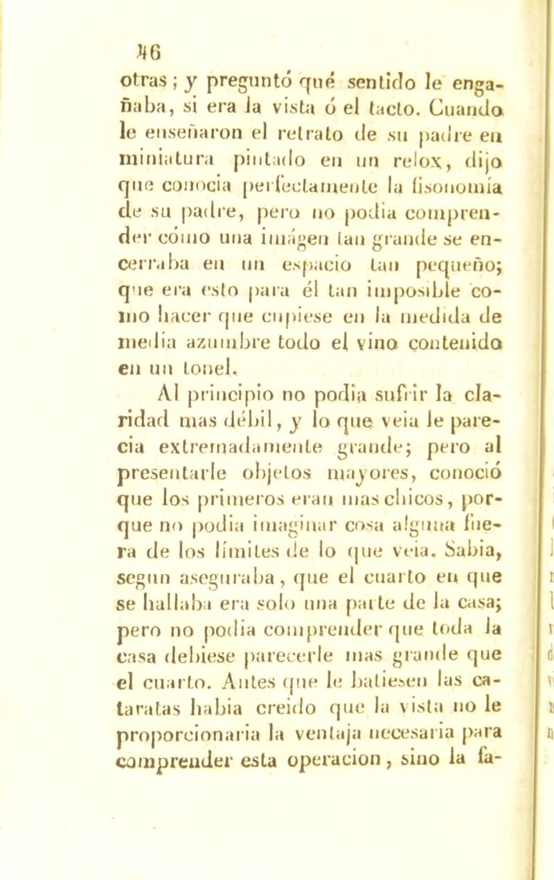 otras; y preguntó rjné sentirlo le enga- ñaba, si era la vista ó el tacto. Cuando le enseñaron el retrato de su padre eu miniatura pintado eu un relox, dijo que conocía peí reciamente la fisonomía de su padre, pero no podía compren- der cómo una imagen lan grande se en- cerraba eu un espacio tan pequeño; que era esto para él lan imposible co- mo hacer que cupiese eu la medida de media azumbre todo el vino contenido en un tonel, Al principio no podía sufrir la cla- ridad mas débil, y lo que veia Je pare- cía extremadamente grande; pero al presentarle objetos madores, conoció que los primeros eran mas chicos, por- que no podía imaginar cosa alguna Hie- ra de los límites de lo (pie veia. Sabia, según aseguraba, (pie el cuarto eu que se hallaba era solo una parte de la casa; pero no podía comprender que toda la casa debiese parecerle mas grande que el cuarto. Antes (pie le batiesen las ca- taratas liabia creído que la vista no le proporcionaría la ventaja necesaria para comprender esta operación, sino la fa-