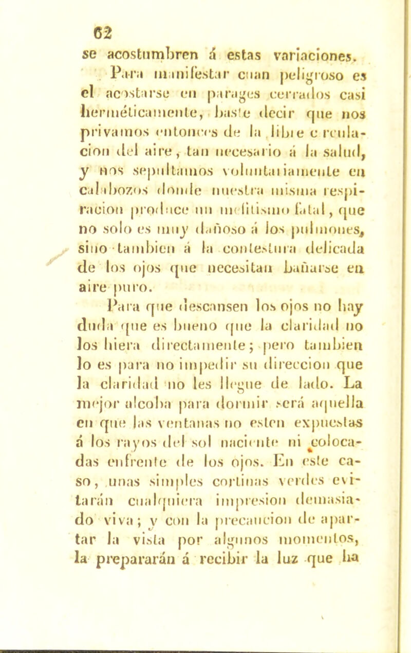 se acostumbren á estas variaciones. Para man i Testar cnan peligroso es el acostarse en parages cerrados casi herméticamente, liaste decir que nos privamos entonces de la libie c irida- ción del aire, tan necesario á la salud, y nos sepultamos voluutai¡ámenle en calabozos donde nuestra misma respi- ración produce un m< lilismo Tatal, que no solo es muy dañoso á los pulmones, sino también á la conlestnra delicada de los ojos que necesitan bañarse ea aire puro. Para que descansen los ojos no hay duda que es bueno que la claridad no los hiera directamente; pero también lo es para no impedir su dirección que la claridad no les lleime de lado. La O mejor alcoba para dormir será aquella cu que las ventanas no ésten expuestas á los rayos del sol naciente ni ^coloca- das en fren le de los ojos. En este ca- so, unas simples cortinas verdes evi- tarán cualquiera impresión demasia- do viva; v con la precaución de apar- tar la vista por algunos momentos, la prepararán a recibir la luz que ha